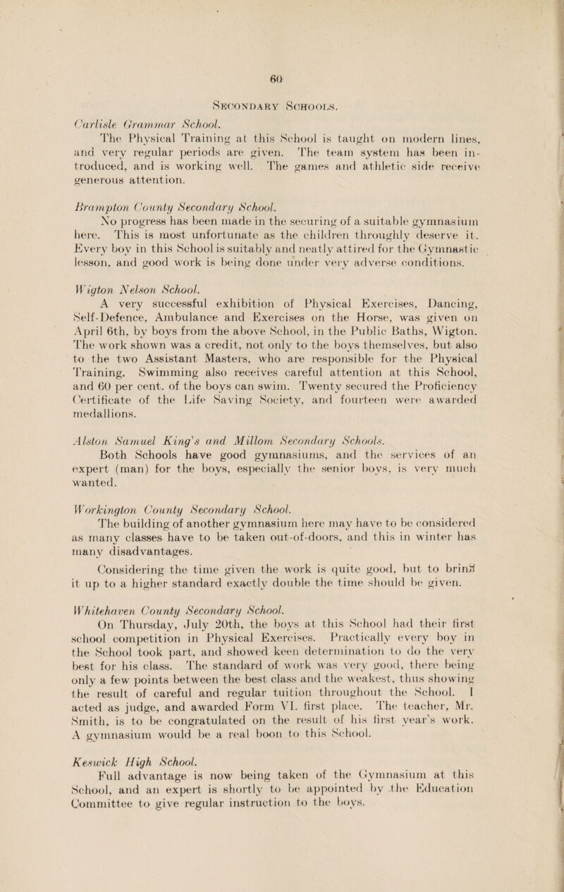 Secondary Schools. Carlisle Grammar School. The Physical Training at this School is taught on modern lines, and very regular periods are given. The team system has been in¬ troduced, and is working well. The games and athletic side receive generous attention. Brampton County Secondary School. Xo progress has been made in the securing of a suitable gymnasium here. This is most unfortunate as the children throughly deserve it. Every boy in this School is suitably and neatly attired for the Gymnastic lesson, and good work is being done under very adverse conditions. Wigton Nelson School. A very successful exhibition of Physical Exercises, Dancing, Self-Defence, Ambulance and Exercises on the Horse, was given on April 6th, by boys from the above School, in the Public Baths, YVigton. The work shown was a credit, not only to the boys themselves, but also to the two Assistant Masters, who are responsible for the Physical Training. Swimming also receives careful attention at this School, and 60 per cent, of the boys can swim. Twenty secured the Proficiency Certificate of the Life Saving Society, and fourteen were awarded medallions. Alston Samuel King's and Millorn Secondary Schools. Both Schools have good gymnasiums, and the services of an expert (man) for the boys, especially the senior boys, is very much wanted. Workington County Secondary School. The building of another gymnasium here may have to be considered as many classes have to be taken out-of-doors, and this in winter has many disadvantages. Considering the time given the work is quite good, but to brinS it up to a higher standard exactly double the time should be given. Whitehaven County Secondary School. On Thursday, July 20th, the boys at this School had their first school competition in Physical Exercises. Practically every boy in the School took part, and showed keen determination to do the very best for his class. The standard of work was very good, there being- only a few points between the best class and the weakest, thus showing the result of careful and regular tuition throughout the School. 1 acted as judge, and awarded Form VI. first place. The teacher, Mr. Smith, is to be congratulated on the result of his first year’s work. A gymnasium would be a real boon to this School. Keswick High School. Full advantage is now being taken of the Gymnasium at this School, and an expert is shortly to be appointed by the Education Committee to give regular instruction to the boys.