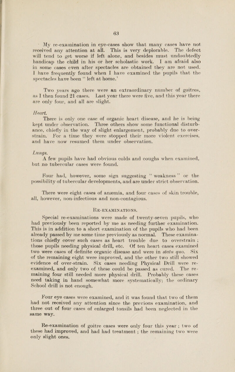 My re-examination in eye-cases show that many cases have not received any attention at all. This is very deplorable. The defect will tend to get worse if left alone, and besides must undoubtedly handicap the child in his or her scholastic work. I am afraid also in some cases even after spectacles are obtained they are not used. I have frequently found when I have examined the pupils that the spectacles have been “ left at home.’ Two years ago there were an extraordinary number of goitres, as 1 then found 21 cases. Last year there were five, and this year there are only four, and all are slight. Heart. There is only one case of organic heart disease, and he is being kept under observation. Three others show some functional disturb¬ ance, chiefly in the way of slight enlargement, probably due to over- strain. For a time they were stopped their more violent exercises, and have now resumed them under observation. Lungs. A few pupils have had obvious colds and coughs when examined, but no tubercular cases were found. Four had, however, some sign suggesting “ weakness ” or the possibility of tubercular developments, and are under strict observation. There were eight cases of anaemia, and four cases of skin trouble, all, however, non-infectious and non-contagious. Re-examinations. Special re-examinations were made of twenty-seven pupils, who had previously been reported by me as needing further examination. This is in addition to a short examination of the pupils who had been already passed by me some time previously as normal. These examina¬ tions chiefly cover such cases as heart trouble due to overstrain ; those pupils needing physical drill, etc. Of ten heart cases examined two were cases of definite organic disease and were in statu quo. Six of the remaining eight were improved, and the other two still showed evidence of over-strain. Six cases needing Physical Drill were re¬ examined, and only two of these could be passed as cured. The re¬ maining four still needed more physical drill. Probably these cases need taking in hand somewhat more systematically; the ordinary School drill is not enough. Four eye cases were examined, and it was found that two of them had not received any attention since the previous examination, and three out of four cases of enlarged tonsils had been neglected in the same way. Re-examination of goitre cases were only four this year ; two of these had improved, and had had treatment ; the remaining two were only slight ones.