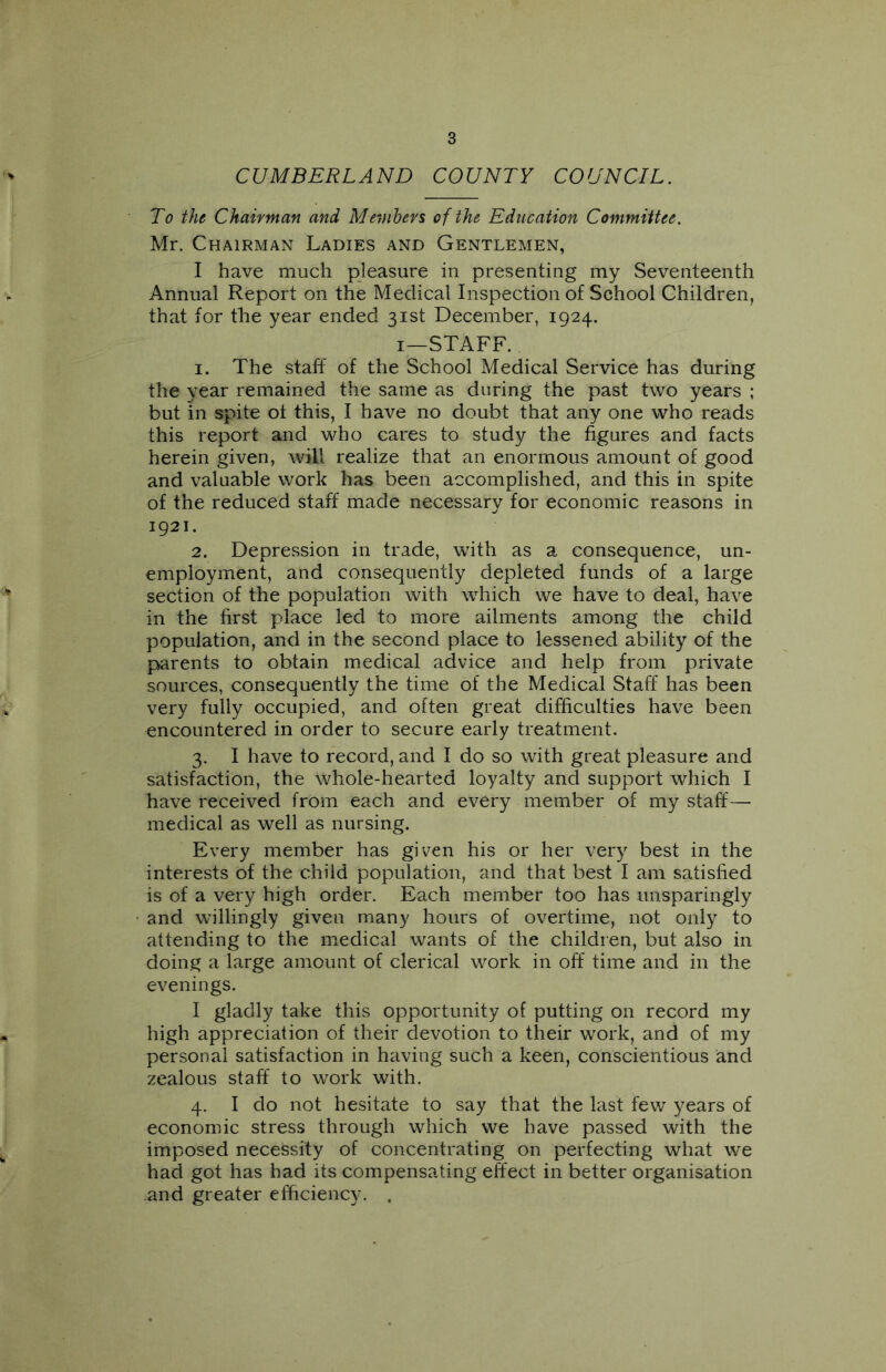 CUMBERLAND COUNTY COUNCIL. To the Chairman and Members of the Education Committee. Mr. Chairman Ladies and Gentlemen, I have much pleasure in presenting my Seventeenth Annual Report on the Medical Inspection of School Children, that for the year ended 31st December, 1924. 1—STAFF. 1. The staff of the School Medical Service has during the year remained the same as during the past two years ; but in spite ot this, I have no doubt that any one who reads this report and who cares to study the figures and facts herein given, will realize that an enormous amount of good and valuable work has been accomplished, and this in spite of the reduced staff made necessary for economic reasons in 1921. 2. Depression in trade, with as a consequence, un- employment, and consequently depleted funds of a large section of the population with which we have to deal, have in the first place led to more ailments among the child population, and in the second place to lessened ability of the parents to obtain medical advice and help from private sources, consequently the time of the Medical Staff has been very fully occupied, and often great difficulties have been encountered in order to secure early treatment. 3. I have to record, and I do so with great pleasure and satisfaction, the Whole-hearted loyalty and support which I have received from each and every member of my staff— medical as well as nursing. Every member has given his or her very best in the interests of the child population, and that best I am satisfied is of a very high order. Each member too has unsparingly and willingly given many hours of overtime, not only to attending to the medical wants of the children, but also in doing a large amount of clerical work in off time and in the evenings. I gladly take this opportunity of putting on record my high appreciation of their devotion to their work, and of my personal satisfaction in having such a keen, conscientious and zealous staff to work with. 4. I do not hesitate to say that the last few years of economic stress through which we have passed with the imposed necessity of concentrating on perfecting what we had got has had its compensating effect in better organisation and greater efficiency. .