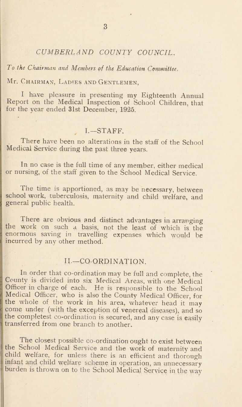 To the Chairman and Members of the Education Committee. Mr. Chairman, Ladies and Gentlemen, I have pleasure in presenting my Eighteenth Annual Report on the Medical Inspection of School Children, that for the year ended 31st December, 1925. i I.—STAFF. ( There have been no alterations in the staff of the School [ Medical Service during the past three years. In no case is the full time of any member, either medical i or nursing, of the staff given to the School Medical Service. The time is apportioned, as may be necessary, between i school work, tuberculosis, maternity and child welfare, and § general public health. There are obvious and distinct advantages in arranging [] the work on such a basis, not the least of which is the S enormous saving in travelling expenses which would be i incurred by any other method. II.—CO-ORDINATION. In order that co-ordination may be full and complete, the ^ County is divided into six Medical Areas, with one Medical ^ Officer in charge of each. He is responsible to the School i Medical Officer, who is also the County Medical Officer, for ti the whole of the work in his area, whatever head it may come under (with the exception of venereal diseases), and so I the completest co-ordination is secured, and any case is easily it transferred from one branch to another. The closest possible co-ordination ought to exist between the School Medical Service and the work of maternity and I child welfare, for unless there is an efficient and thorough 1 infant and child welfare scheme in operation, an unnecessary 'j burden is thrown on to the School Medical Service in the way