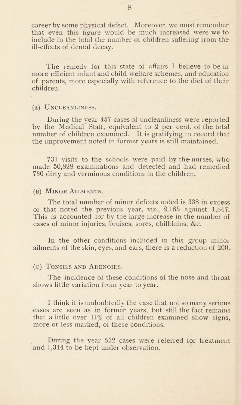 career by some physical defect. Moreover, we must remember that even this figure would be much increased were we to include in the total the number of children suffering from the ill-effects of dental decay. The remedy for this state of affairs I believe to be in more efficient infant and child welfare schemes, and education of parents, more especially with reference to the diet of their children. (a) Uncleanliness. During the year 457 cases of uncleanliness were reported by the Medical Staff, equivalent to 2 per cent, of the total number of children examined. It is gratifying to record that the improvement noted in former years is still maintained. 731 visits to the schools were paid by the-nurses, who made 60,828 examinations and detected and had remedied 730 dirty and verminous conditions in the children. (b) Minor Ailments. The total number of minor defects noted is 338 in excess of that noted the previous year, viz., 2,185 against 1,847. This is accounted for by the large increase in the number of cases of minor injuries, bruises, sores, chilblains, &c. In the other conditions included in this group minor ailments of the skin, eyes, and ears, there is a reduction of 200. (c) Tonsils and Adenoids. The incidence of these conditions of the nose and throat shows little variation from year to year. I think it is undoubtedly the case that not so many serious cases are seen as in former years, but still the fact remains that a little over 11% of all children examined show signs, more or less marked, of these conditions. During the year 532 cases were referred for treatment and 1,314 to be kept under observation.