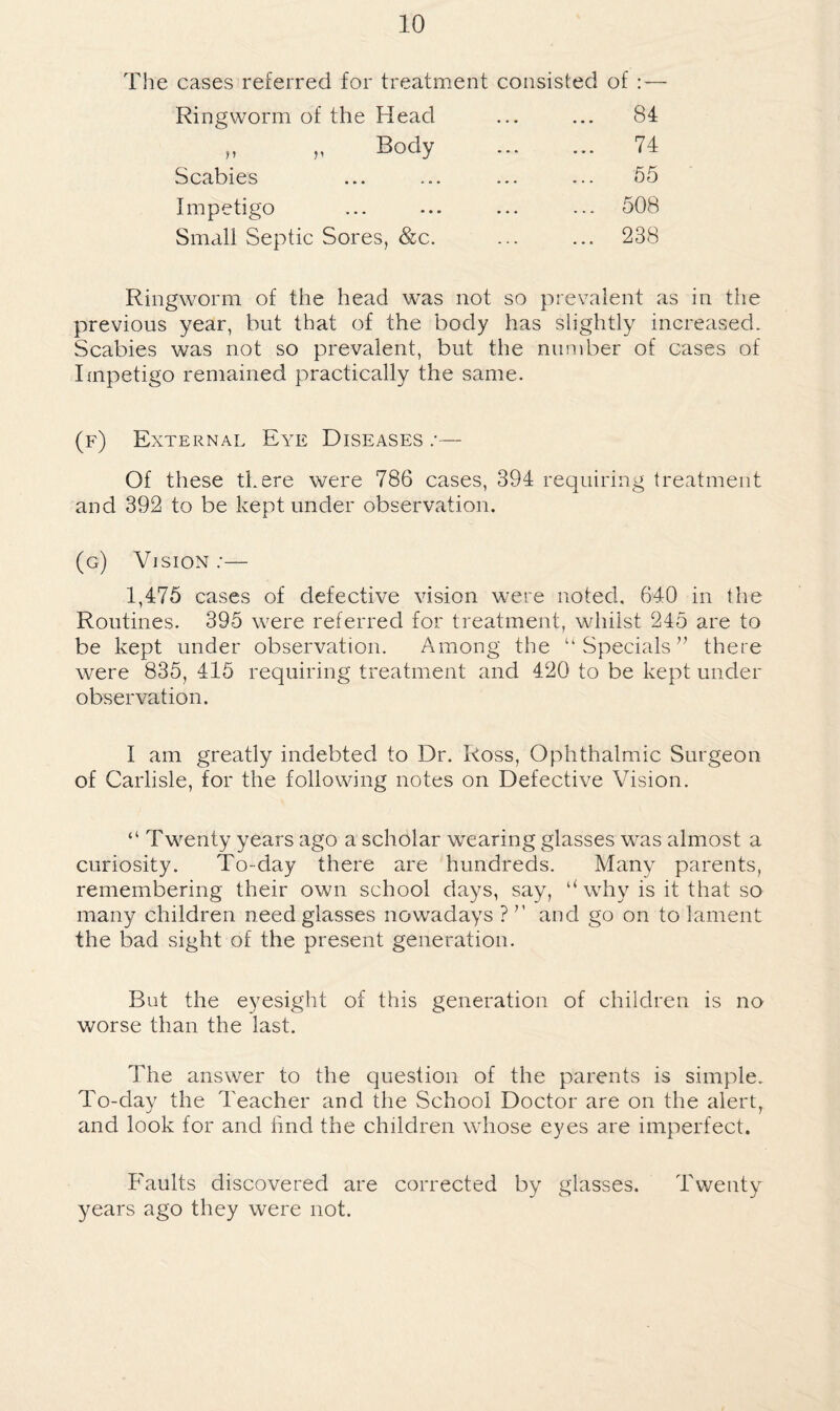 The cases referred for treatment consisted of : Scabies Impetigo Small Septic Sores, &c. Ringworm of the Head Body 84 74 65 508 238 Ringworm of the head was not so prevalent as in the previous year, but that of the body has slightly increased. Scabies was not so prevalent, but the number of cases of Impetigo remained practically the same. (f) External Eye Diseases .•— Of these there were 786 cases, 394 requiring treatment and 392 to be kept under observation. (g) Vision ;— 1,475 cases of defective vision were noted, 640 in the Routines. 395 wmre referred for treatment, whilst 245 are to be kept under observation. Among the “Specials” there were 835, 415 requiring treatment and 420 to be kept under observation. I am greatly indebted to Dr. Ross, Ophthalmic Surgeon of Carlisle, for the following notes on Defective Vision. “ Twenty years ago a scholar wearing glasses was almost a curiosity. To-day there are hundreds. Many parents, remembering their own school days, say, ‘Hvhy is it that so many children need glasses nowadays ? ’’ and go on to lament the bad sight of the present generation. But the eyesight of this generation of children is no worse than the last. The answer to the question of the parents is simple. To-day the Teacher and the School Doctor are on the alert, and look for and find the children wdiose eyes are imperfect. Faults discovered are corrected by glasses. Twenty years ago they were not.