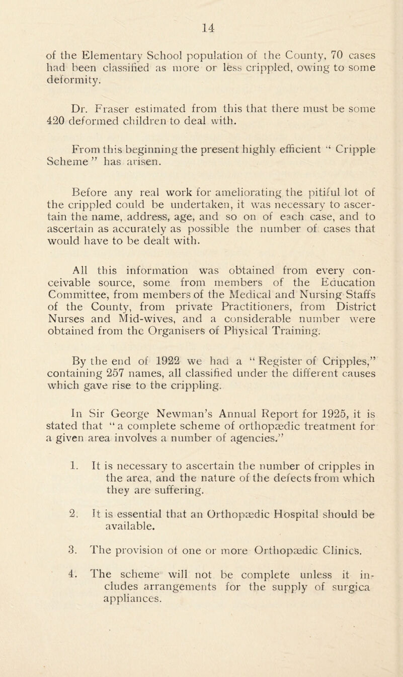 of the Elementary School population of the County, 70 cases had been classified as more or less crippled, owing to some deformity. Dr. Fraser estimated from this that there must be some 420 deformed children to deal with. From this beginning the present highly efficient ‘‘ Cripple Scheme has arisen. Before any real work for ameliorating the pitiful lot of the crippled could be undertaken, it was necessary to ascer¬ tain the name, address, age, and so on of each case, and to ascertain as accurately as possible the number of cases that would have to be dealt with. All this information was obtained from every con¬ ceivable source, some from members of the Education Committee, from members of the Medical and Nursing Staffs of the County, from private Practitioners, from District Nurses and Mid-wives, and a considerable number were obtained from the Organisers of Physical Training. By the end of 1922 we had a “ Register of Cripples,” containing 257 names, all classified under the different causes w'hich gave rise to the crippling. In Sir George Newman’s Annual Report for 1925, it is stated that “a complete scheme of orthopagdic treatment for a given area involves a number of agencies.” 1. It is necessary to ascertain the number of cripples in the area, and the nature of the defects from which they are suffering. 2. It is essential that an Orthopaedic Hospital should be available. 3. The provision of one or more Orthopaedic Clinics. 4. The scheme will not be complete unless it in¬ cludes arrangements for the supply of surgica appliances.