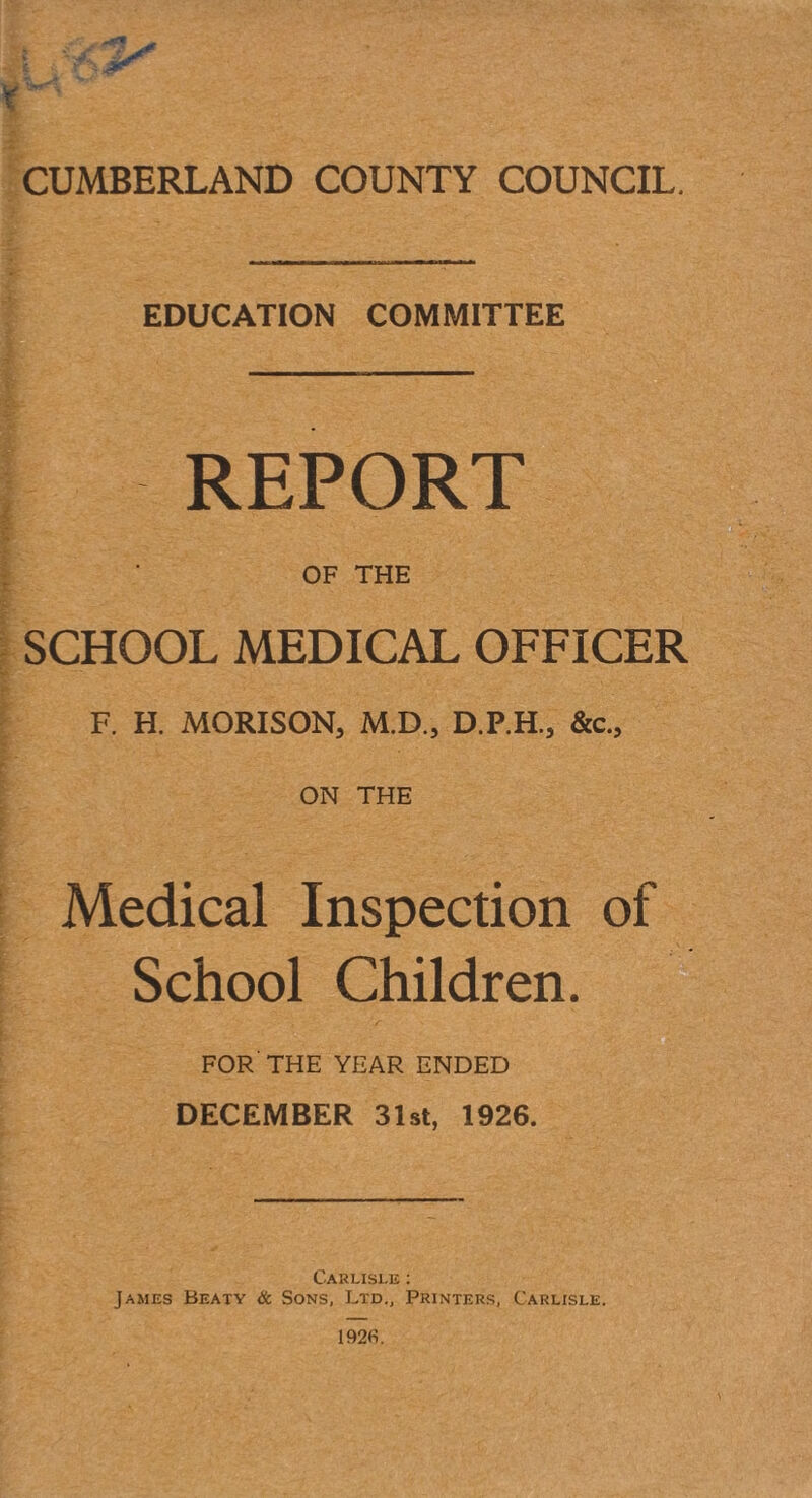 EDUCATION COMMITTEE REPORT OF THE SCHOOL MEDICAL OFFICER F. H. MORISON, M.D., D.P.H., &c., ON THE Medical Inspection of School Children. FOR'THE YEAR ENDED DECEMBER 31st, 1926. Carlisle ; James Beaty & Sons, Ltd., Printers, Carlisle.