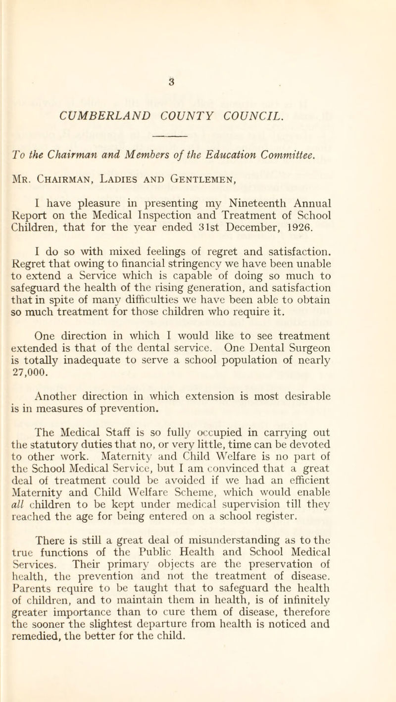 CUMBERLAND COUNTY COUNCIL. To the Chairman and Members of the Education Committee. Mr. Chairman, Ladies and Gentlemen, I have pleasure in presenting my Nineteenth Annual Report on the Medical Inspection and Treatment of School Children, that for the year ended 31st December, 1926. 1 do so with mixed feelings of regret and satisfaction. Regret that owing to financial stringency we have been unable to extend a Service which is capable of doing so much to safeguard the health of the rising generation, and satisfaction that in spite of many difficulties we have been able to obtain so much treatment for those children who require it. One direction in which 1 would like to see treatment extended is that of the dental service. One Dental Surgeon is totally inadequate to serve a school population of nearly 27,000. Another direction in which extension is most desirable is in measures of prevention. The Medical Staff is so fully occupied in carrying out the statutory duties that no, or very little, time can be devoted to other work. Maternity and Child Welfare is no part of the School Medical Service, but I am convinced that a great deal ol treatment could be avoided if we had an efficient Maternity and Child Welfare Scheme, which would enable all children to be kept under medical supervision till tliey reached the age for being entered on a school register. There is still a great deal of misunderstanding as to the true functions of the Public Health and School Medical Services. Their primary objects are the preservation of health, the prevention and not the treatment of disease. Parents require to be taught that to safeguard the health of children, and to maintain them in health, is of infinitely greater importance than to cure them of disease, therefore the sooner the slightest departure from health is noticed and remedied, the better for the child.
