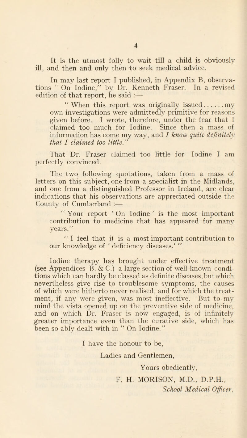 It is the utmost folly to wait till a child is obviously ill, and then and only then to seek medical advice. In may last report I published, in Appendix B, observa¬ tions “ On Iodine,” by Dr. Kenneth Fraser. In a revised edition of that report, he said :— ‘‘When this report was originally issued.my own investigations were admittedly primitive for reasons given before. I wrote, therefore, iinder the fear that I claimed too much for Iodine. Since then a mass of information has come my way, and I know quite definitely that I claimed too little.” That Dr. Fraser claimed too little for Iodine I am perfectly convinced. The two following quotations, taken from a mass of letters on this subject, one from a specialist in the Midlands, and one from a distinguished Professor in Ireland, are clear indications that his observations are appreciated outside the County of Cumberland :— ‘‘ Your report ‘ On Iodine ’ is the most important contribution to medicine that has appeared for man}^ years.” “ I feel that it is a most important contribution to our knowledge of ‘ deficiency diseases.’ ” Iodine therapy has brought under effective treatment (see Appendices B. & C.) a large section of well-known condi¬ tions which can hardly be classed as definite diseases, but which nevertheless give rise to troublesome symptoms, the causes of which were hitherto never realised, and for which the treat¬ ment, if any were given, was most ineffective. But to my mind the vista opened up on the preventive side of medicine, and on which Dr. Fraser is now engaged, is of infinitely greater importance even than the curative side, wliich has been so ably dealt with in ‘‘ On Iodine.” I have the honour to be. Ladies and Gentlemen, Yours obediently, F. H. MORISON, M.D., D.P.H., School Medical Officer,