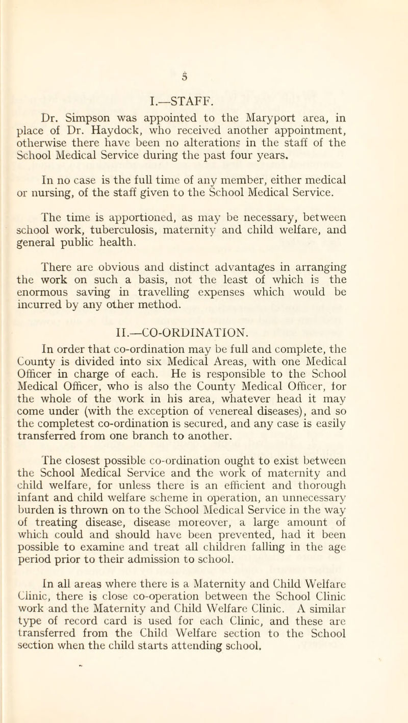 I.—STAFF. Dr. Simpson was appointed to the Maryport area, in place of Dr. Hay dock, who received another appointment, otherwise there have been no alterations in the staff of the School Medical Service during the past four years. In no case is the full time of any member, either medical or nursing, of the staff given to the School Medical Service. The time is apportioned, as may be necessary, between school work, tuberculosis, maternity and child welfare, and general public health. There are obvious and distinct advantages in arranging the work on such a basis, not the least of which is the enormous saving in travelling expenses which would be incurred by any other method. IT—CO-ORDINATION. In order that co-ordination may be full and complete, the County is divided into six Medical Areas, with one Medical Officer in charge of each. He is responsible to the School Medical Officer, who is also the County Medical Officer, for the whole of the work in his area, whatever head it may come under (with the exception of venereal diseases), and so the completest co-ordination is secured, and any case is easily transferred from one branch to another. The closest possible co-ordination ought to exist between the School Medical Service and the work of maternity and child welfare, for unless there is an efficient and thorough infant and child welfare scheme in operation, an unnecessary burden is thrown on to the School Medical Service in the way of treating disease, disease moreover, a large amount of which could and should have been prevented, had it been possible to examine and treat all children falling in the age period prior to their admission to school. In all areas where there is a Maternity and Child Welfare Clinic, there is close co-operation between the School Clinic work and the Maternity and Child Welfare Clinic. A similar type of record card is used for each Clinic, and these arc transferred from the Child Welfare section to the School section when the child starts attending school.