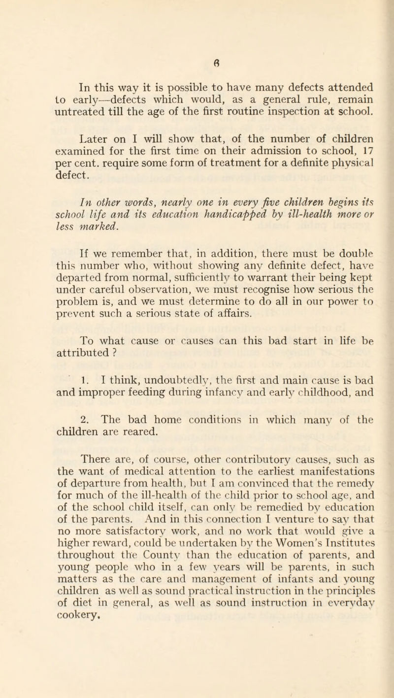 In this way it is possible to have many defects attended to early—defects which would, as a general rule, remain untreated till the age of the first routine inspection at school. Later on I will show that, of the number of children examined for the first time on their admission to school, 17 per cent, require some form of treatment for a definite physical defect. In other words, nearly one in every five children begins its school life and its education handicapped by ill-health more or less marked. If we remember that, in addition, there must be double this number who, witliout showing any definite defect, have departed from normal, sufficiently to warrant their being kept under careful observation, we must recognise how serious the problem is, and we must determine to do all in our power to prevent such a serious state of affairs. To what cause or causes can this bad start in life be attributed ? 1. I think, undoulrtedly, the first and main cause is bad and improper feeding during infancy and early childhood, and 2. The bad home conditions in which many of the children are reared. There are, of course, other contributory causes, such as the want of medical attention to the earliest manifestations of departure from health, but I am convinced that the remedy for much of the ill-health of the cliild prior to school age, and of the school child itself, can only be remedied by education of the parents. And in this connection I venture to say that no more satisfactory work, and no work that would give a higher reward, could be undertaken by the Women’s Institutes throughout the County than the education of parents, and young people who in a few years will be parents, in such matters as the care and management of infants and young children as well as sound practical instruction in the principles of diet in general, as well as sound instruction in evervday cookery.