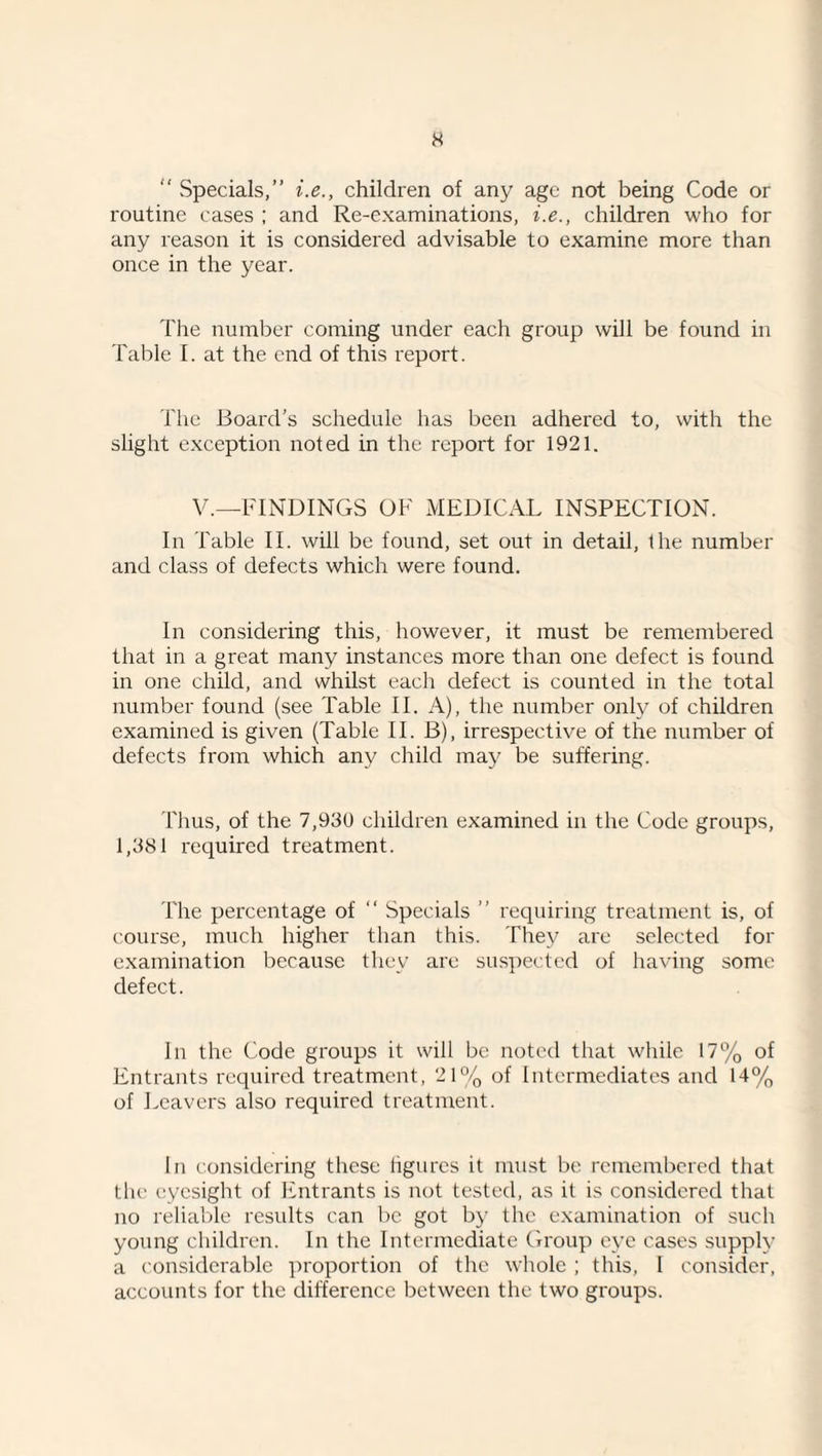 H “ vSpecials,” i.e., children of any age not being Code or routine cases ; and Re-examinations, i.e., children who for any reason it is considered advisable to examine more than once in the year. The number coming under each group will be found in Table I. at the end of this report. The Board’s schedule has been adhered to, with the slight exception noted in the report for 1921. V.—FINDINGS OF xMEUICAL INSPECTION. In Table II. will be found, set out in detail, the number and class of defects which were found. In considering this, however, it must be remembered that in a great many instances more than one defect is found in one child, and whilst each defect is counted in the total number found (see Table II. A), the number only of children examined is given (Table II. B), irrespective of the number of defects from which any child may be suffering. Thus, of the 7,930 children examined in the Code groups, 1,381 required treatment. The percentage of “ Specials ” requiring treatment is, of course, much higher than this. They are selected for examination because they are suspected of ha\'ing some defect. In the Code groups it will be noted that while 17% of Entrants required treatment, 21% of Intermediates and 14% of Leavers also required treatment. In considering these figures it must be reinemljered that the eyesight of Entrants is not tested, as it is considered that no reliable results can be got by the examination of such young children. In the Intermediate Group eye cases supply a considerable proportion of the whole ; this, I consider, accounts for the difference between tlie two groups.