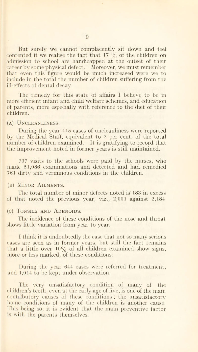 But surely we cannot complacently sit down and feel contented if we realise the fact that 17 % of the children on admission to school are handicapped at the outset of their career by some ph3'sical defect. Moreover, we must remember that even this tigure woidd be much increased were we to include in the total the number of children suffei'ing from the ill-effects of denial decav. The reined}' for this state of alfairs 1 believe to be in more efficient infant and ( hild welfare schemes, and education of parents, more especially with reference to the diet of their children. (a) Uncleanliness. During the \'ear 445 cases of uncleanliness were reported by the IMedical Staff, equivalent to 2 per cent, of the total numbei' of children e.xamined. It is gratifying to record that the improvement noted in former years is still maintained. I'M visits to the schools were paid by the nurses, who made 51,086 e.xaminations and detected and had remedied 761 dirt}' and verminous conditions in the children. (b) Minor Ailments. file total number of minor defects noted is 183 in e.Kcess of that noted the previous year, viz., 2,001 agaimst 2,184 (c) Tonsils and Adenoids. rhe incidence of these conditions of the nose and throat shows little variation from year to year. 1 think it is undoubtedly the case that not .so many serious cases are seen as in former years, l)ut still the fact remains that a little over 10% of all children examined show signs, more or less marked, of these conditions. During the year 644 cases were I'eferred for treatment, and 1,0 14 to l)e kept under oljservation. The ver}' unsatisfactory condition of many of the children’s teeth, even at the early age of live, is one of the main contributory causes of these conditions ; the unsatisfactory liome conditions of many of the children is another cause. This Iteing so, it is evident that the main preventive factor is with the parents themselves.
