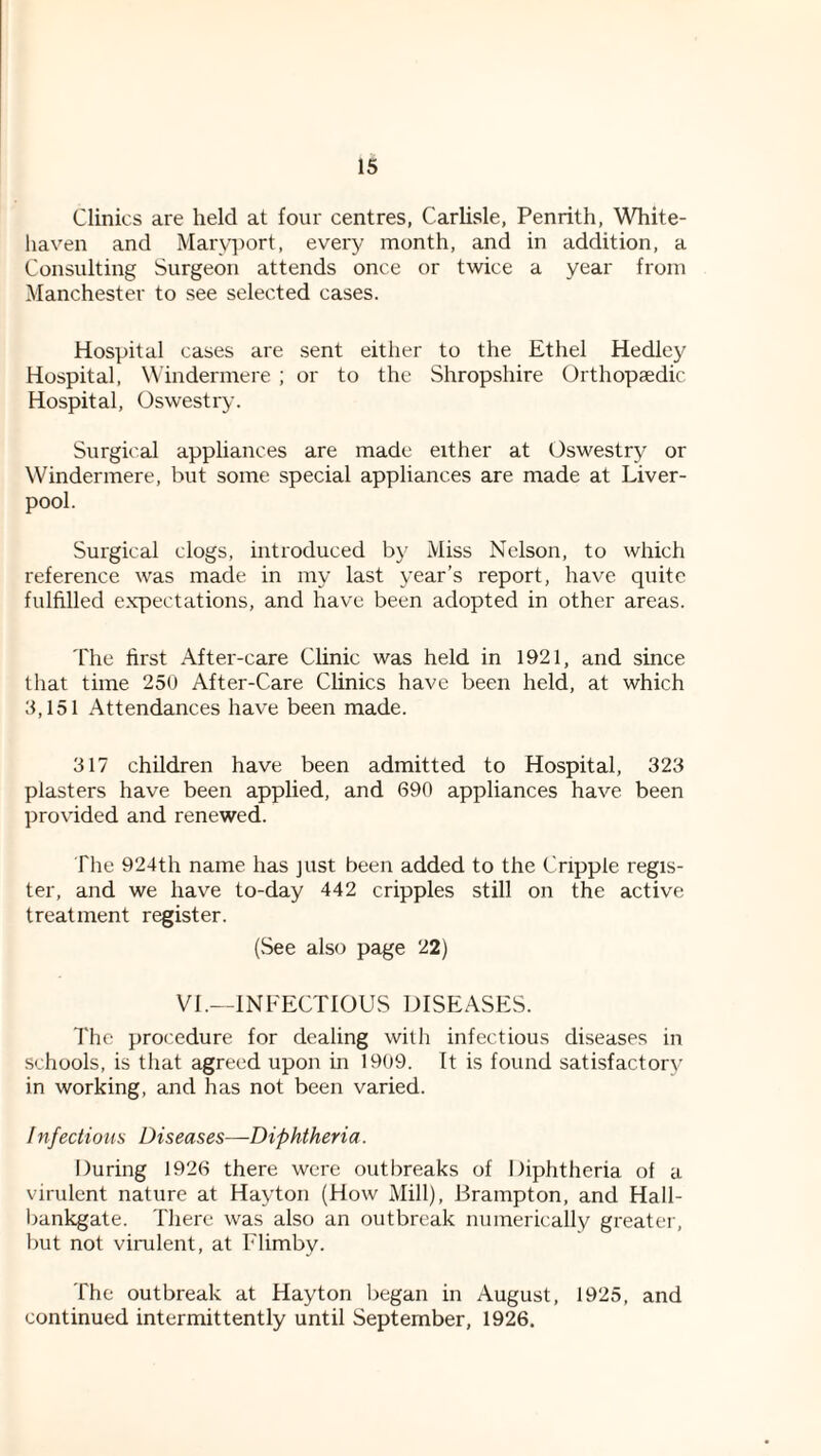 Clinics are held at four centres, Carlisle, Penrith, White- haven and Marvi)ort, every month, and in addition, a Consulting Surgeon attends once or twice a year from Manchester to see selected cases. Hospital cases are sent either to the Ethel Hedley Hospital, Windermere ; or to the Shropshire Orthopsedic Hospital, Oswestry. Surgical appliances are made either at Oswestry or Windermere, but some special appliances are made at Liver¬ pool. Surgical clogs, introduced by Miss Nelson, to which reference was made in my last year’s report, have quite fulfilled expectations, and have been adopted in other areas. The first After-care Clinic was held in 1921, and since that time 250 After-Care Clinics have been held, at which 3,151 Attendances have been made. 317 children have been admitted to Hospital, 323 plasters have been applied, and 690 appliances have been provided and renewed. Tlie 924th name has just been added to the Cripple regis¬ ter, and we have to-day 442 cripples still on the active treatment register. (See also page 22) VI.—INFECTIOUS DISEASES. The procedure for dealing with infectious diseases in .schools, is that agreed upon in 1909. It is found satisfactory’ in working, and has not been varied. Infectious Diseases—Diphtheria. During 1926 there were outbreaks of Diphtheria of a virulent nature at Hayton (How Mill), Brampton, and Hall- bankgate. There was also an outbreak numerically greater, liut not vinilent, at Flimby. The outbreak at Hayton liegan in August, 1925, and continued intermittently until September, 1926.