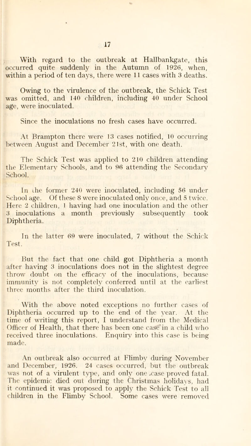 With regard to the outbreak at Hallbankgate, this occurred quite suddenly in the Autumn of 1926, when, within a period of ten days, there were 11 cases with 3 deaths. Owing to the \drulence of the outbreak, the Schick Test was omitted, and 140 children, including 40 under School age, were inoculated. Since the inoculations no fresh cases have occurred. At Brampton there were 13 cases notified, 10 occurring between August and December 21st, with one death. The Schick Test was applied to 210 children attending the Elementary Schools, and to 96 attending the Secondary School. In ihe former 240 were inoculated, including 56 under School age. (4f these 8 were inoculated only once, and 5 twice. Here 2 children, 1 having had one inoculation and the other 3 inoculations a month previously subsequently took Diphtheria. In the latter 69 were inoculated, 7 without the Schick 'best. But the fact that one child got Diphtheria a month after having 3 inoculations does not in the slightest degree throw doubt on the efficacy of the inoculations, because immunity is not completely conferred until at the earliest three months after the third inoculation. With the above noted exceptions no furth(?r cases of Diphtheria occurred up to the end of the year. At the time of writing this report, f understand from the Medical Officer of Health, that there has been one cast'An a child who received three inoculations. Enquiry into this case is being made. An outbreak also occurred at Elimby during November and December, 1926. 24 cases occurred, but the outbreak was not of a virulent ty]Hu and only one .case i)rovcd fatal. The epidemic died out during the Christmas holida\s, had it continued it was propo.sed to apply the Schick Test to all children in the Elimby School. Some ca.ses were remf)vcd