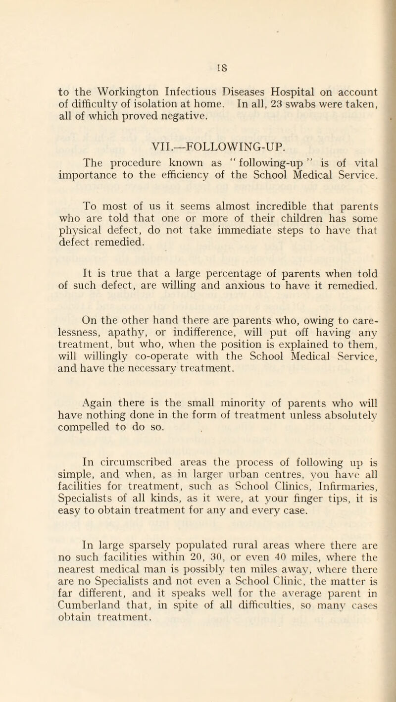 IS to the Workington Infectious Diseases Hospital on account of difficulty of isolation at home. In all, 23 swabs were taken, all of which proved negative. VII .-FOLLOWING-UP. The procedure known as “ following-up ” is of vital importance to the efficiency of the School Medical Service. To most of us it seems almost incredible that parents who are told that one or more of their children has some ph5^sical defect, do not take immediate steps to hav'e that defect remedied. It is true that a large percentage of parents when told of such defect, are willing and anxious to have it remedied. On the other hand there are parents who, owing to care¬ lessness, apathy, or indifference, will put off having any treatment, but who, when the position is explained to them, will vv'illingly co-operate with the School Medical Service, and have the necessary treatment. Again there is the small minority of parents who will have nothing done in the form of treatment unless absolutely compelled to do so. In circumscribed areas the process of following up is simple, and when, as in larger urban centres, you ha\'e all facilities for treatment, such as School Clinics, Infirmaries, Specialists of all kinds, as it were, at your finger tips, it is easy to obtain treatment for any and every case. In large sparsely populated rural areas where there are no such facilities within 20, 30, or even 40 miles, where the nearest medical man is possibly ten miles away, where there are no Specialists and not even a School Clinic, the matter is far different, and it s]>eaks well for the average parent in Cumberland that, in S})ite of all difliculties, .so many cases obtain treatment.