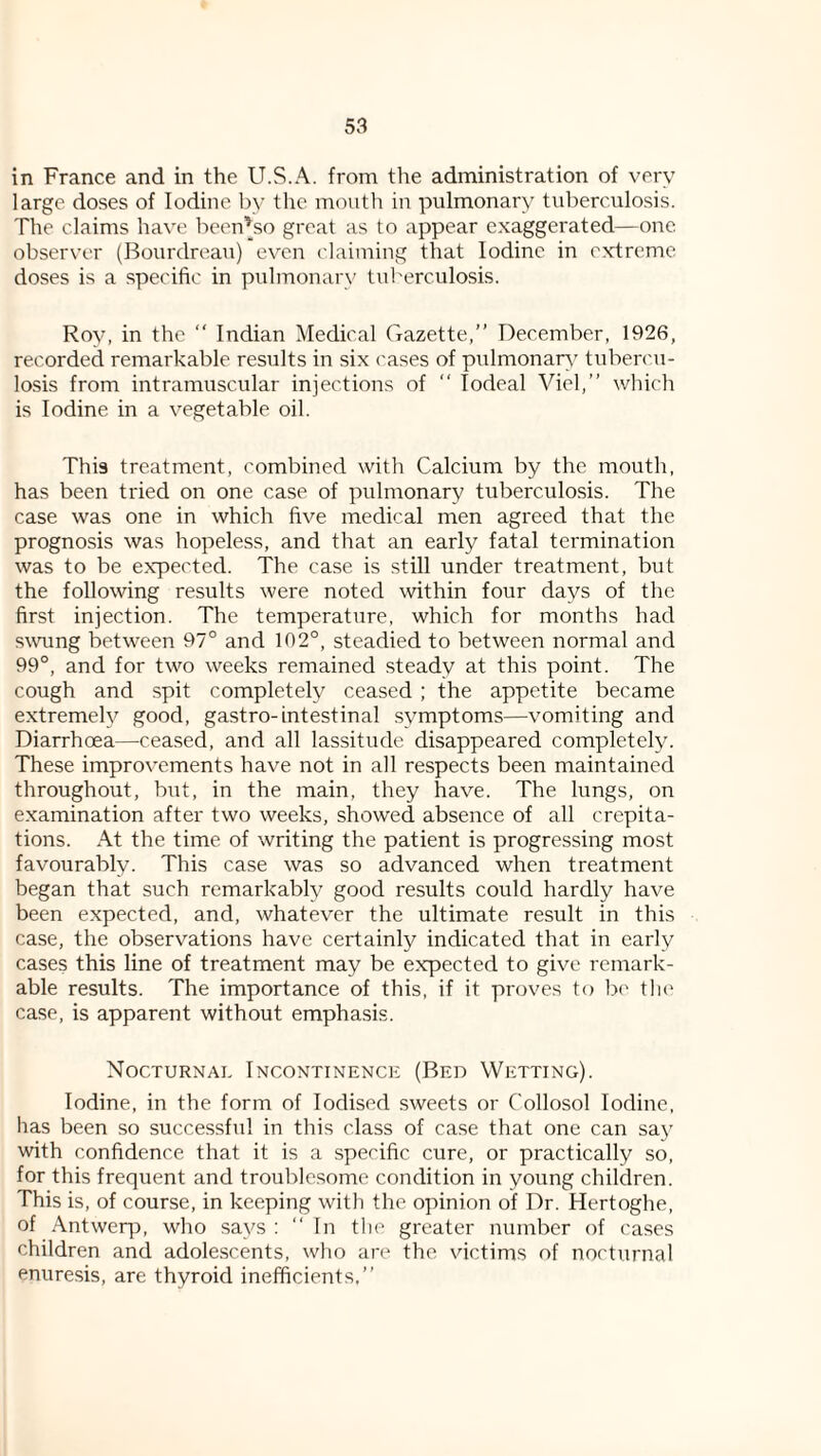 in France and in the U.S.A. from the administration of very large doses of Iodine by the mouth in pulmonary tul)erculosis. The claims have been’_so great as to appear exaggerated—one observer (Bourdrean) even claiming that Iodine in extreme doses is a specific in pulmonary tuberculosis. Roy, in the “ Indian Medical Gazette,” December, 1926, recorded remarkable results in six cases of piilmonar\' tubercu¬ losis from intramuscular injections of ” lodeal Viel,” which is Iodine in a vegetable oil. This treatment, combined with Calcium by the mouth, has been tried on one case of pulmonary tuberculosis. The case was one in which five medical men agreed that the prognosis was hopeless, and that an early fatal termination was to be expected. The case is still under treatment, but the following results were noted within four days of the first injection. The temperature, which for months had swung between 97° and 102°, steadied to between normal and 99°, and for two weeks remained steady at this point. The cough and spit completely ceased ; the appetite became extremely good, gastro-intestinal symptoms—vomiting and Diarrhoea—ceased, and all lassitude disappeared completely. These improvements have not in all respects been maintained throughout, but, in the main, they have. The lungs, on examination after two weeks, showed absence of all crepita¬ tions. At the time of writing the patient is progressing most favourably. This case was so advanced when treatment began that such remarkably good results could hardly have been expected, and, whatever the ultimate result in this case, the observations have certainly indicated that in early cases this line of treatment may be expected to give remark¬ able results. The importance of this, if it proves to b<' tlu' case, is apparent without emphasis. Nocturnal Incontinence (Bed Wetting). Iodine, in the form of Iodised sweets or Collosol Iodine, has been so successful in this class of case that one can sa}' with confidence that it is a specific cure, or practically so, for this frequent and troublesome condition in young children. This is, of course, in keeping with the opinion of Dr. Hertoghe, of Antwerp, who says : “ In the greater number of cases children and adolescents, who are the victims of nocturnal enuresis, are thyroid inefficients.”