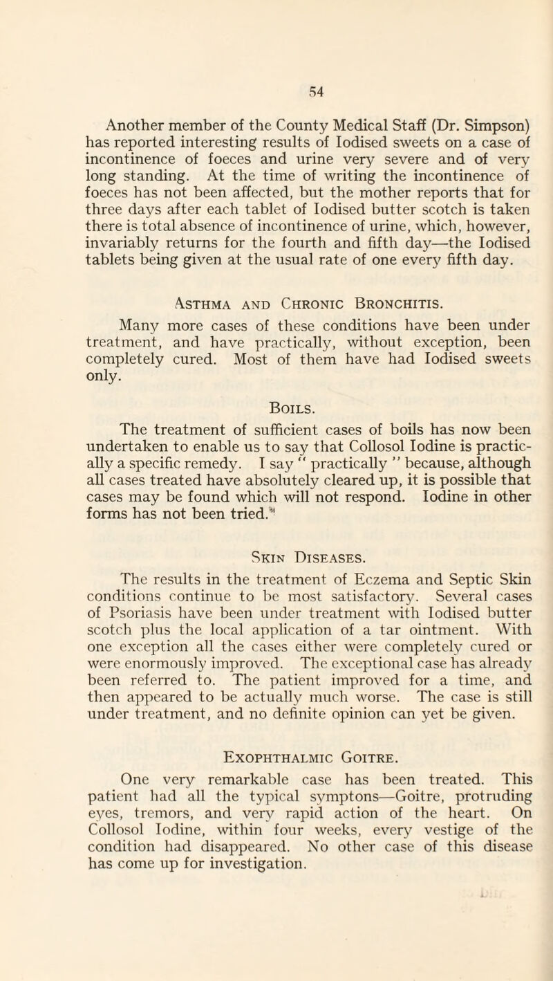 Another member of the County Medical Staff (Dr. Simpson) has reported interesting results of Iodised sweets on a case of incontinence of foeces and urine very severe and of very long standing. At the time of writing the incontinence of foeces has not been affected, but the mother reports that for three days after each tablet of Iodised butter scotch is taken there is total absence of incontinence of urine, which, however, invariably returns for the fourth and fifth day—the Iodised tablets being given at the usual rate of one every fifth day. Asthma and Chronic Bronchitis. Many more cases of these conditions have been under treatment, and have practically, without exception, been completely cured. Most of them have had Iodised sweets only. Boils. The treatment of sufficient cases of boUs has now been undertaken to enable us to say that CoUosol Iodine is practic¬ ally a specific remedy. I say “ practically ” because, although aU cases treated have absolutely cleared up, it is possible that cases may be found which will not respond. Iodine in other forms has not been tried.’*' Skin Diseases. The results in the treatment of Eczema and Septic Skin conditions continue to be most satisfactory. Several cases of Psoriasis have been under treatment with Iodised butter scotch plus the local application of a tar ointment. With one exception all the cases either were completely cured or were enormously improved. The exceptional case has already been referred to. The patient improved for a time, and then appeared to be actually much worse. The case is still under treatment, and no definite opinion can yet be given. Exophthalmic Goitre. One very remarkable case has been treated. This patient had all the typical symptons—Goitre, protruding eyes, tremors, and ver\^ rapid action of the heart. On Collosol Iodine, within four weeks, ever}'’ vestige of the condition had disappeared. No other case of this disease has come up for investigation.