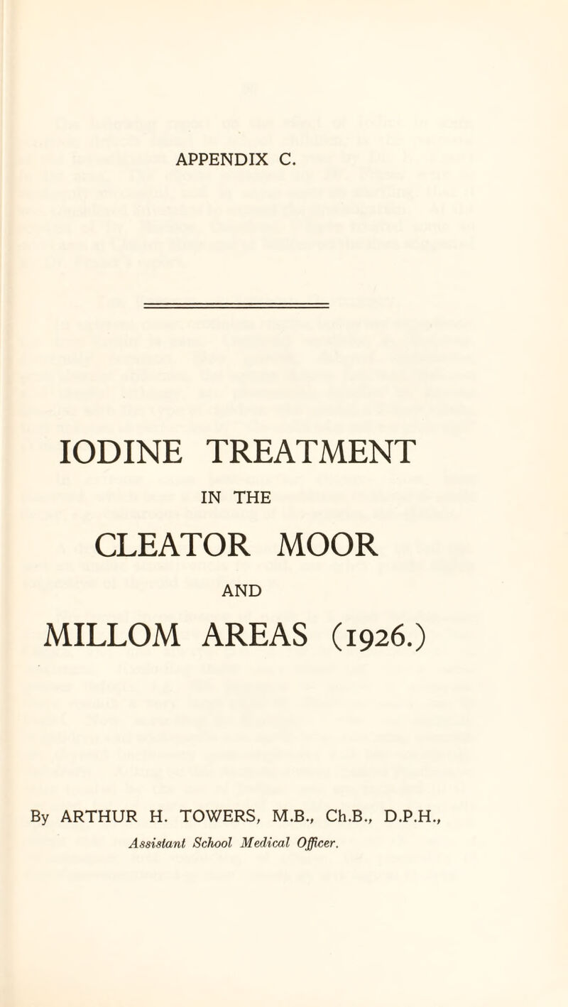 APPENDIX C. IODINE TREATMENT IN THE CLEATOR MOOR AND MILLOM AREAS (1926.) By ARTHUR H. TOWERS, M.B., Ch.B., D.P.H., Assistant School Medical Officer.