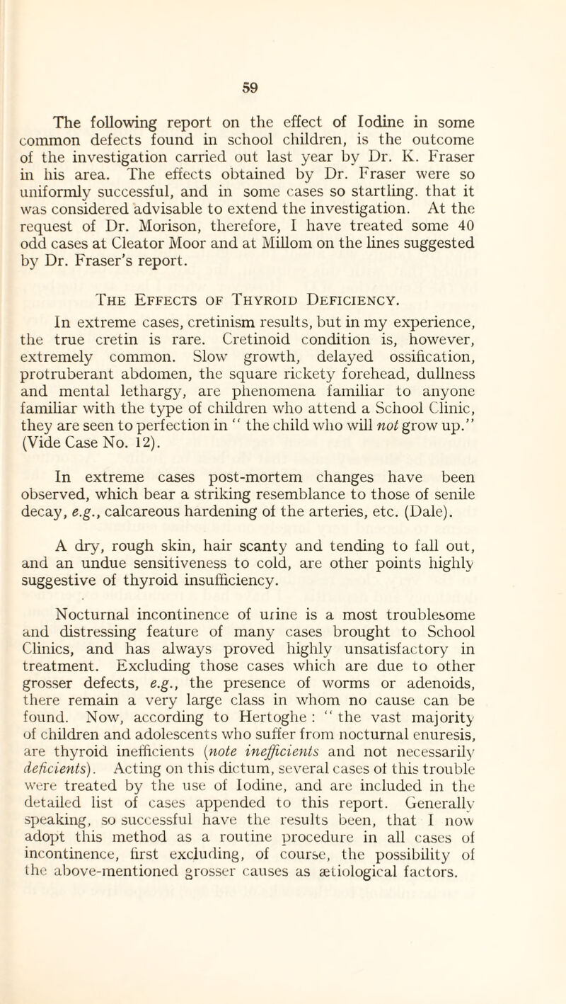 The following report on the effect of Iodine in some common defects found in school children, is the outcome of the investigation carried out last year by Dr. K. Fraser in his area. The effects obtained by Dr. Fraser were so uniformly successful, and in some cases so startling, that it was considered advisable to extend the investigation. At the request of Dr. Morison, therefore, I have treated some 40 odd cases at Cleator Moor and at MiUom on the lines suggested by Dr. Fraser’s report. The Effects of Thyroid Deficiency. In extreme cases, cretinism results, but in my experience, tlie true cretin is rare. Cretinoid condition is, however, extremely common. Slow growth, delayed ossification, protruberant abdomen, the square rickety forehead, dullness and mental lethargy, are phenomena familiar to anyone famihar with the type of children who attend a School Clinic, they are seen to perfection in  the child who will not grow up.” (Vide Case No. 12). In extreme cases post-mortem changes have been observed, wMch bear a striking resemblance to those of senile decay, e.g., calcareous hardening of the arteries, etc. (Dale). A dry, rough skin, hair scanty and tending to fall out, and an undue sensitiveness to cold, are other points highly suggestive of thyroid insufticiency. Nocturnal incontinence of urine is a most troublesome and distressing feature of many cases brought to School Clinics, and has always proved highly unsatisfactory in treatment. Excluding those cases which are due to other grosser defects, e.g., the presence of worms or adenoids, there remain a very large class in whom no cause can be found. Now, according to Hertoghe : ‘‘ the vast majority of children and adolescents who suffer from nocturnal enuresis, are thyroid inefficients {note inefficients and not necessarily deficients). Acting on this dictum, several cases of this trouble Were treated by the use of Iodine, and are included in the detailed list of cases appended to this report. Generaliv speaking, so successful have the results been, that I now adojit tins method as a routine procedure in all cases of incontinence, first excluding, of course, the possibility of the altove-raentioned grosser causes as aetiological factors.