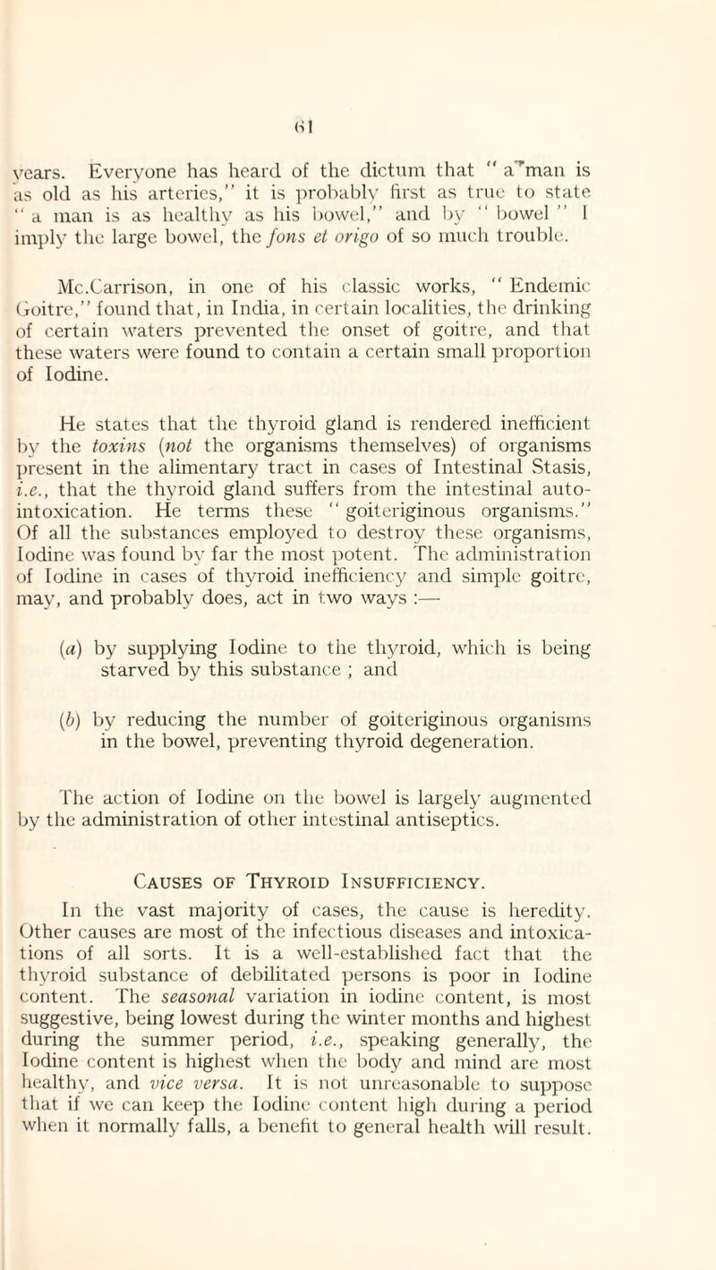 HI vears. Everyone has heard of the dictnm that “ a'^man is as old as his arteries,” it is probably first as true to state ‘‘ a man is as healthy as his bowel,” and by ” liowel ” 1 imply the large bowel, the Jons et origo of so much trouble. Mc.Carrison, in one of his classic works, “ Endemic Goitre,” found that, in India, in certain localities, the drinking of certain waters prevented the onset of goitre, and that these waters were found to contain a certain small proportion of Iodine. He states that the thyroid gland is rendered inefficient by the toxins [not the organisms themselves) of organisms present in the alimentary tract in cases of Intestinal Stasis, i.e., that the thyroid gland suffers from the intestinal auto¬ intoxication. He terms these ” goiteriginous organisms.” Of all the substances employed to destroy these organisms. Iodine was found by far the most potent. The administration of Iodine in cases of thyroid inefficiency and simple goitre, may, and probably does, act in two ways :— [a) by supplying Iodine to the thyroid, which is being starved by this substance ; and [b) by reducing the number of goiteriginous organisms in the bowel, preventing thyroid degeneration. The action of Iodine on the bowel is largely augmented by the administration of other intestinal antiseptics. Causes of Thyroid Insufficiency. In the vast majority of cases, the cause is heredity. Other causes are most of the infectious diseases and intoxica¬ tions of all sorts. It is a well-established fact that the thyroid substance of debilitated persons is poor in Iodine content. The seasonal variation in iodine content, is most suggestive, being lowest during the winter months and highest during the summer period, i.e., speaking generally, the Iodine content is highest when the body and mind are most healthy, and vice versa. It is not unreasonable to suppose that if we can keep the Iodine content high during a period when it normally falls, a benefit to general health will result.