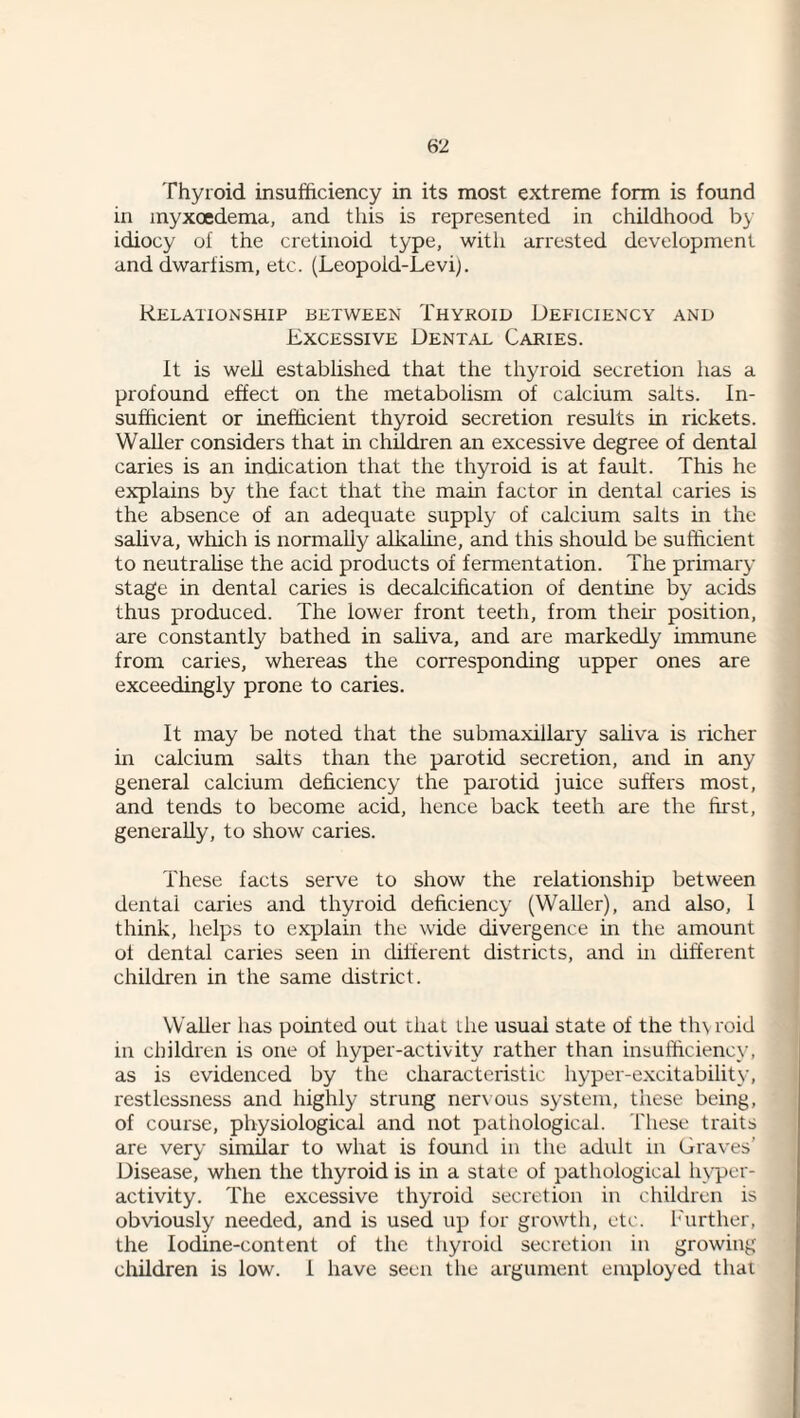 <6‘l Thyroid insufficiency in its most extreme form is found in inyxoedema, and this is represented in childhood by idiocy of the cretinoid type, with arrested development and dwarfism, etc. (Leopold-Levi). Relationship between Thykoid Deficiency and Excessive Dental Caries. It is well established that the thyroid secretion has a profound effect on the metabolism of calcium salts. In¬ sufficient or inefficient thyroid secretion results in rickets. Waller considers that in children an excessive degree of dental caries is an indication that the thyroid is at fault. This he explains by the fact that the main factor in dental caries is the absence of an adequate supply of calcium salts in the saliva, which is normally alkaline, and this should be sufficient to neutrahse the acid products of fermentation. The primary stage in dental caries is decalcffication of dentine by acids thus produced. The lower front teeth, from thek position, are constantly bathed in saliva, and are markedly immune from caries, whereas the corresponding upper ones are exceedingly prone to caries. It may be noted that the submaxillary sahva is richer in calcium salts than the parotid secretion, and in any general calcium deficiency the parotid juice suffers most, and tends to become acid, hence back teeth are the first, generally, to show caries. These facts serve to show the relationship between dental caries and thyroid deficiency (Waller), and also, 1 think, helps to explain the wide divergence in the amount of dental caries seen in different districts, and in different children in the same district. Waller has pointed out that the usual state of the thyroid in children is one of hyper-activity rather than insufficiency, as is evidenced by the characteristic hyper-excitability, restlessness and highly strung nerx ous system, these being, of course, physiological and not pathological. These traits are very similar to what is found in the adult in Graves’ Disease, when the thyroid is in a state of pathological hyper¬ activity. The excessive thyroid secretion in children is obviously needed, and is used up for growth, etc. Ikirther, the Iodine-content of the tliyroid secretion in growing cliildren is low. 1 have seen the argument employed that