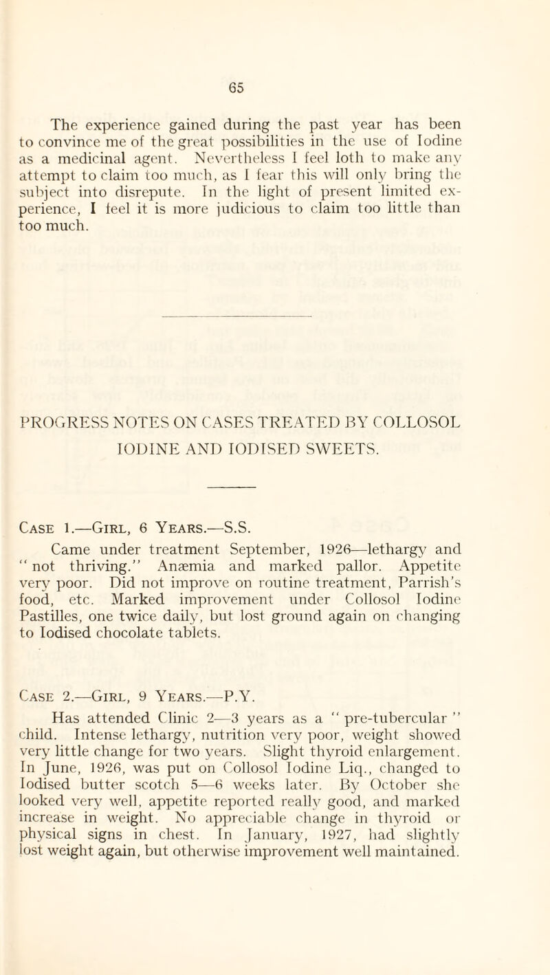 The experience gained during the past year has been to convince me of the great possibilities in the use of Iodine as a medicinal agent. Nevertheless 1 feel loth to make any attempt to claim too much, as 1 fear tliis will only bring the subject into disrepute. In the light of present limited ex¬ perience, I teel it is more judicious to claim too little than too much. PROGRESS NOTES ON CASES TREATED BY COLLOSOL IODINE AND IODISED SWEETS. Case 1.—Girl, 6 Years.—S.S. Came under treatment September, 1926—lethargy and “ not thriving.” Anaemia and marked pallor. Appetite very poor. Did not improve on routine treatment, Parrish’s food, etc. Marked improvement under Collosol Iodine Pastilles, one twice daily, but lost ground again on changing to Iodised chocolate tablets. Case 2.—Girl, 9 Years.—P.Y. Has attended Clinic 2—3 years as a ” pre-tubercular ” child. Intense lethargy, nutrition very poor, weight showed very little change for two years. Slight thyroid enlargement. In June, 1926, was put on Collosol Iodine Liq., changed to Iodised butter scotch 5—6 weeks later. By October she looked very well, appetite reported really good, and marked increase in weight. No appreciable change in thyroid oi' physical signs in chest. In January, 1927, liad slightly lost weight again, but otherwise improvement well maintained.