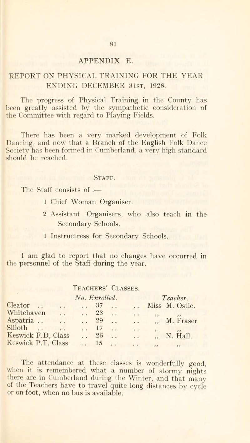 APPENDIX E. REPORT ON PHYSICAL TRAINING FOR THE YEAR ENDING DECEMBER 81st, 1926. Tlic progress of Physical Training in the County has been greatly assisted b\ tlie sympathetic consideration of the Committee with regard to Playing Fields. There has been a very marked development of Folk Dancing, and now that a Branch of the English h'olk Dance Society' has been formed in Cumberland, a verv high standard should be reached. Staff. The Staff consists of ;— 1 Chief Woman Organiser. 2 Assistant Organisers, who also teach in the Secondary Schools. 1 Instructress for Secondary' Schools. I am glad to report that no changes have occurred in the personnel of the Staff during the year. Teachers’ Classes. No. Enrolled. T eacher. Cleator .. . . 37 . . Miss M. Ostle. Whitehaven . . 23 . . • • )> >1 Aspatria .. . . 29 . . ,, M. Fraser Silloth . . 17 . . • • f ' if Kes^vick F.D, Class . . 26 . . „ N. Hall. Keswick P.T. Class . . 15 . . • • if a The attendance at these classes is wonderfully good, when it is remembered what a number of stormy' nights there are in Cumberland during the Winter, and that many of the Teachers have to travel quite long distances by cycle or on foot, when no bus is available.