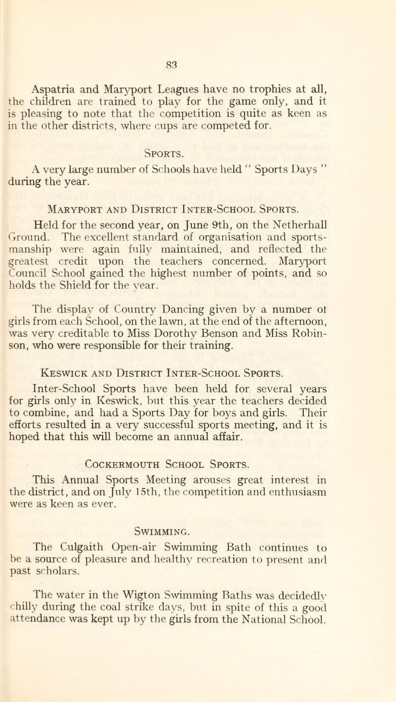 Aspatria and Maryport Leagues have no trophies at all, the children are trained to play for the game only, and it is pleasing to note that the competition is quite as keen as in the other districts, where cups are competed for. Sports. A very large number of Scliools have held “ Sports Days ” during the year. Maryport and District Inter-School Sports. Held for the second year, on June 9th, on the Netherhall rtround. The excellent standard of organisation and sports¬ manship were again fully maintained, and reflected the greatest credit upon the teachers concerned. Maryport Council School gained the highest number of points, and so holds the Shield for the year. The display of Country Dancing given by a number ot girls from each School, on the lawn, at the end of the afternoon, was very creditable to Miss Dorothy Benson and Miss Robin¬ son, who were responsible for their training. Keswick and District Inter-School Sports. Inter-School Sports have been held for several years for girls only in Keswick, but this year the teachers decided to combine, and had a Sports Day for boys and girls. Their efforts resulted in a very successful sports meeting, and it is hoped that this will become an annual affair. COCKERMOUTH SCHOOL SPORTS. This Annual Sports Meeting arouses great interest in the district, and on July 15th, the competition and enthusiasm were as keen as ever. Swimming. The Culgaith Open-air Swimming Bath continues to be a source of pleasure and liealthy recreation to present and past scholars. The water in the Wigton Swimming Baths was decidedly chilly during the coal strike days, but in spite of this a good attendance was kept up by the girls from the National School.
