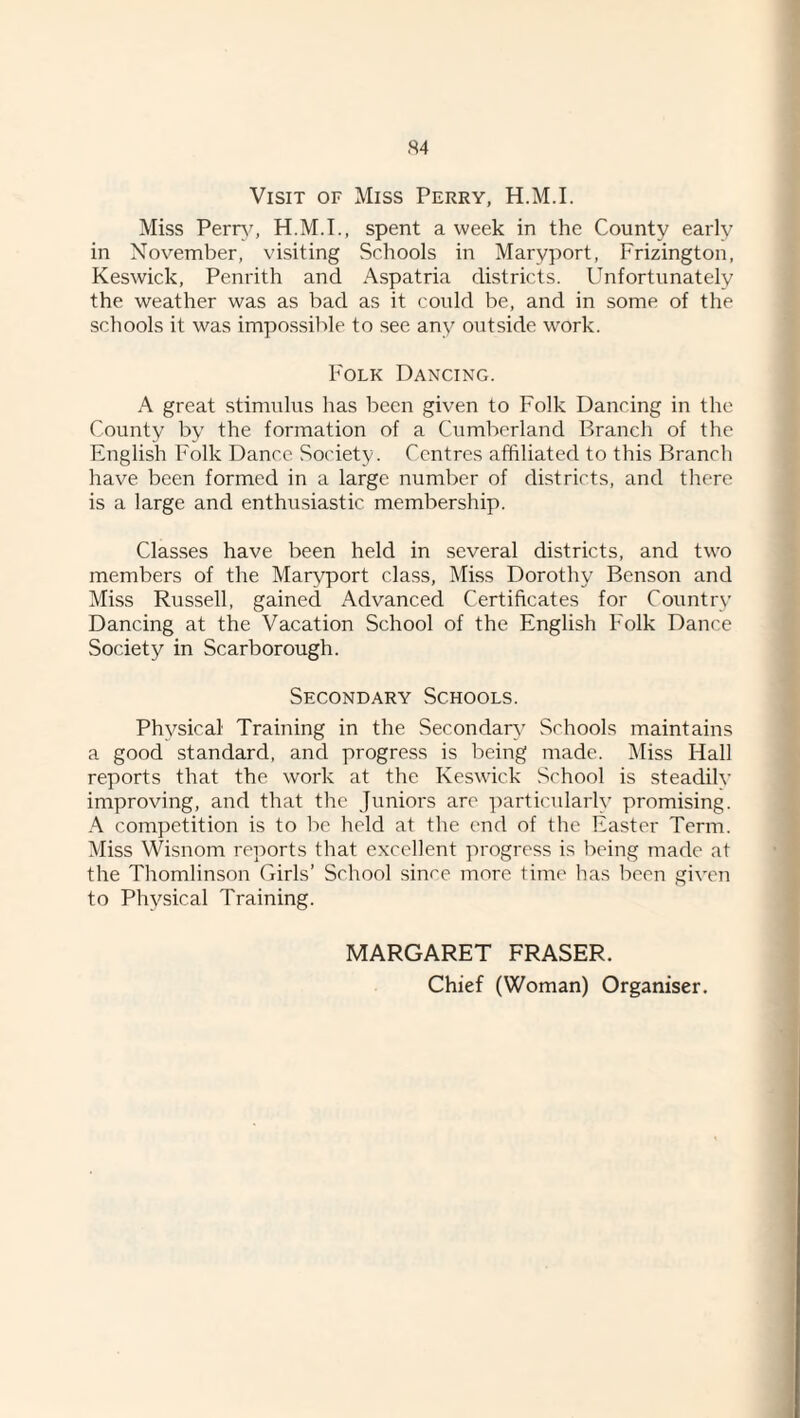 Visit of Miss Perry, H.M.I. Miss Pern', H.M.I., spent a week in the County early in November, visiting Schools in Maryport, Frizington, Keswick, Penrith and Aspatria districts. Unfortunately the weather was as bad as it could be, and in some of the schools it was impos.sible to see any outside work. Folk Dancing. A great stimulus has been given to Folk Dancing in the County by the formation of a Cumberland Branch of the English Folk Dance Society. Centres affiliated to this Branch have been formed in a large number of districts, and there is a large and enthusiastic membership. Classes have been held in several districts, and two members of the Maryport class. Miss Dorothy Benson and Miss Russell, gained Advanced Certificates for Country Dancing at the Vacation School of the English Folk Dance Society in Scarborough. Secondary Schools. Physical Training in the Secondary Schools maintains a good standard, and progress is being made. Miss Hall reports that the work at the Keswick School is steadilv improving, and that the Juniors are ])articnlarly promising. A competition is to be held at the end of the Easter Term. Miss Wisnom reports that excellent progress is being made at the Thomlinson Girls’ School sinre more time has been given to Physical Training. MARGARET FRASER. Chief (Woman) Organiser.
