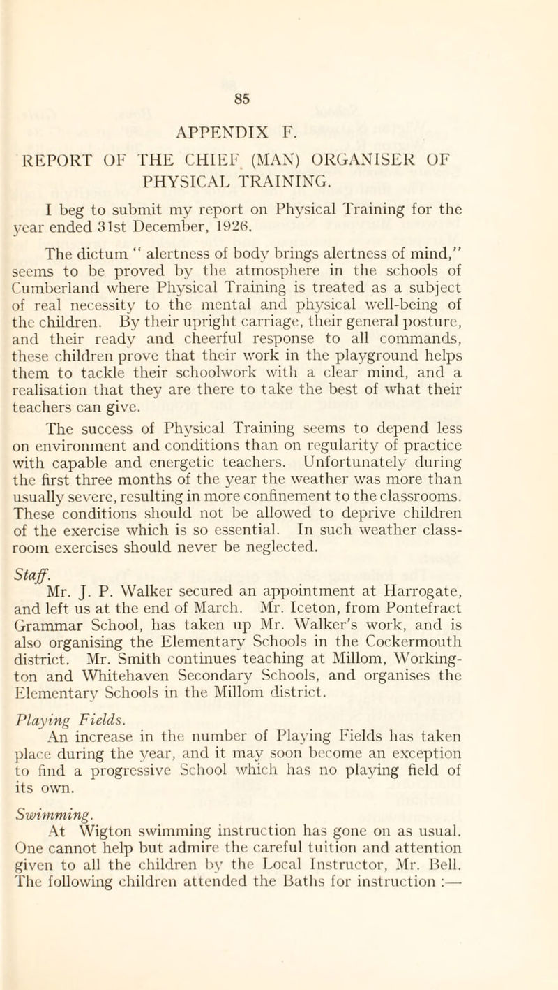 APPENDIX F. REPORT OF THE CHIEF (MAN) ORGANISER OF PHYSICAL TRAINING. I beg to submit my report on Physical Training for the year ended 31st December, 1926. The dictum “ alertness of body brings alertness of mind,” seems to be proved by the atmosphere in the schools of Cumberland where Physical Training is treated as a subject of real necessity to the mental and physical well-being of tlie children. By their upright carriage, their general posture, and their ready and cheerful response to all commands, these children prove that their work in the playground helps them to tackle their schoolwork with a clear mind, and a realisation that they are there to take the best of what their teachers can give. The success of Physical Training seems to depend less on environment and conditions than on regularity of practice with capable and energetic teachers. Unfortunately during the first three months of the year the weather was more than usually severe, resulting in more confinement to the classrooms. These conditions should not be allowed to deprive children of the exercise which is so essential. In such weather class¬ room exercises should never be neglected. Staff. Mr. J. P. Walker secured an appointment at Harrogate, and left us at the end of March. Mr. Iceton, from Pontefract Grammar School, has taken up Mr. Walker’s work, and is also organising the Elementary Schools in the Cockermoutli district. Mr. Smith continues teaching at Millom, Working- ton and Whitehaven Secondary Schools, and organises the IHementary Schools in the Millom district. Playing Fields. .An increase in the number of Playing Fields has taken place during the year, and it may soon Ijecome an e.xception to find a progressive School which has no playing field of its own. Swimming. .\t Wigton swimming instruction has gone on as usual. One cannot help but admire the careful tuition and attention given to all the children by the Local Instructor, Mr. Bell. The following children attended the Baths for instruction :—