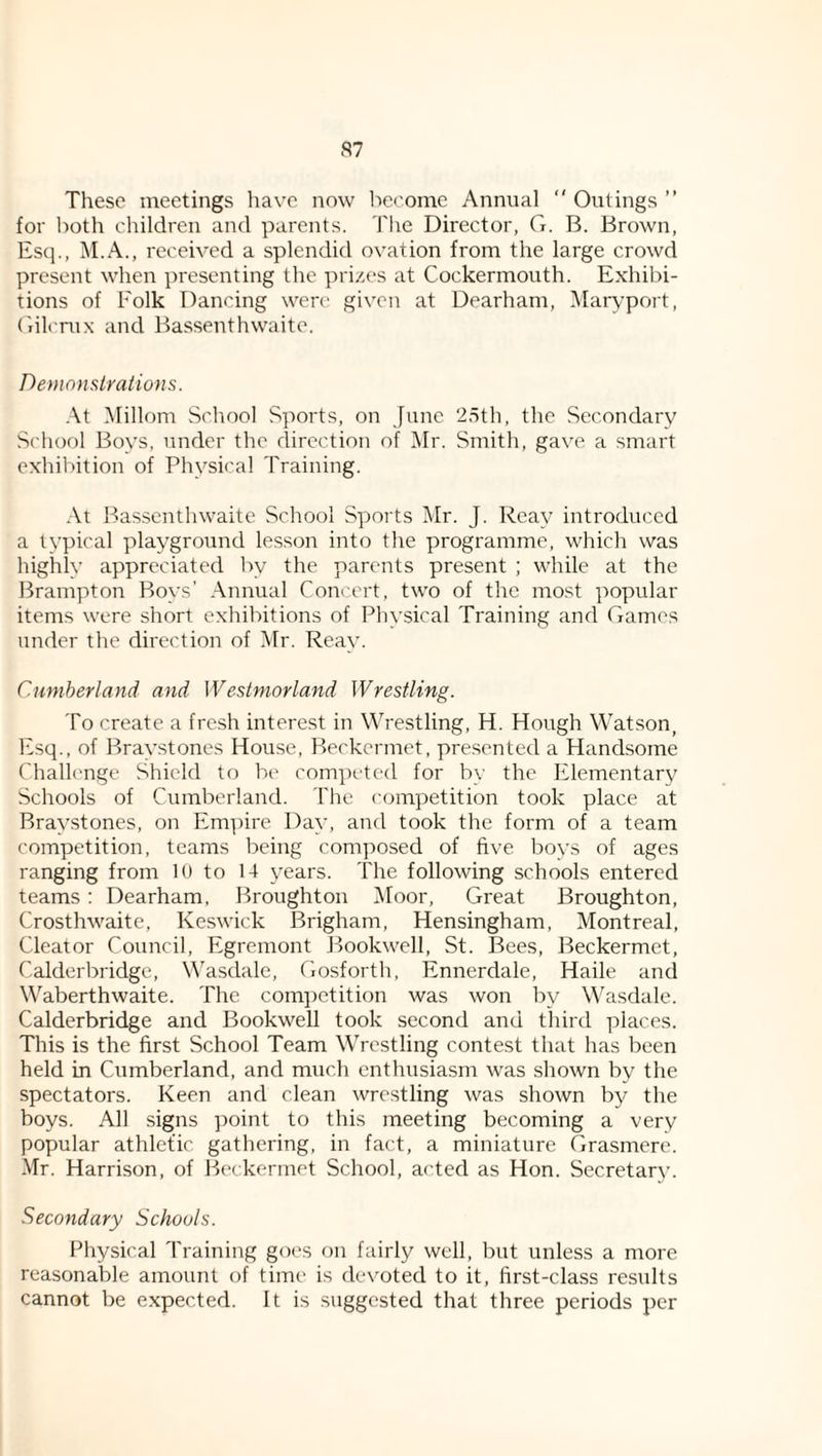 S7 These meetings liavc now become Annual *' Outings ” for both children and parents. The Director, G. B. Brown, Esq., M.A., received a splendid ovation from the large crowd present when presenting the prizes at Cockermouth. Exhibi¬ tions of Folk Dancing were given at Dearham, Maryport, ('rilcnix and Bassenthwaite. Demonsiralions. At iMillom School Sports, on June 2,5th, the Secondary School Boys, under the direction of Mr. Smith, gave a smart exhibition of Physical Training. At Bassenthwaite School Sports Mr. J. Rcay introduced a typical playground lesson into the programme, which was highly appreciated by the parents present ; while at the Brampton Boys’ Annual Concert, two of the most popular items were short exhibitions of Physical Training and Games under the direction of Mr. Reay. Cuniherland and Westmorland Wrestling. To create a fresh interest in Wrestling, H. Hough Watson, Esq., of Braystones House, Beckermet, pre.sented a Handsome Challenge Shield to be competed for by the Elementary Schools of Cumberland. The competition took place at Braystones, on Empire Day, and took the form of a team competition, teams being composed of five boys of ages ranging from 10 to 14 years. The following schools entered teams : Dearham, Broughton Moor, Great Broughton, Crosthwaite, Ke.swick Brigham, Hensingham, Montreal, Cleator Council, Egremont Bookwell, St. Bees, Beckermet, Calderbridge, Wasdalc, Gosforth, Ennerdale, Haile and Waberthwaite. The competition was won by Wasdale. Calderbridge and Bookwell took second and third places. This is the first School Team Wrestling contest that has been held in Cumberland, and much enthusiasm was shown by the spectators. Keen and clean wrestling was shown by the boys. All signs point to this meeting becoming a very popular athletic gathering, in fact, a miniature Grasmere. Mr. Harrison, of Beckermet School, acted as Hon. Secretary. Secondary Schools. Physical Training goes on fairly well, but unless a more reasonable amount of time is devoted to it, first-class results cannot be expected. It is suggested that three periods per