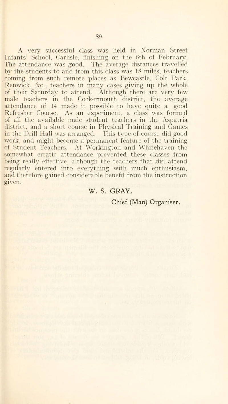 A very successful class was held in Norman Street Infants’ School. Carlisle, hnishing on the fith of h'ebruary. The attendance was good. The av('rage distances tra\‘ellcd by the students to and from this class was 18 miles, teachers coming from such remote places as Bewcastle, Colt Park, Renwick, d:c., teachers in many cases giving up the whole of their Saturday to attend. Although there are vetu’ few male teachers in the Cockermouth district, the average attendance of 14 made it possible to have quite a good Refresher Course. As an experiment, a class was formed of all the available male student teachers in the Aspatria district, and a short course in Physical Training and Games in the Drill Hall was arranged. This type of course did good work, and might become a permanent feature of the training of Student Teachers. At Workington and W’hitehaven the somewhat erratic attendance prevented these classes from being really effective, although the teachers that did attend regularly entered into e\'erything with much enthu.siasm, and therefore gained considerable benefit from the instruction given. W. S. GRAY,