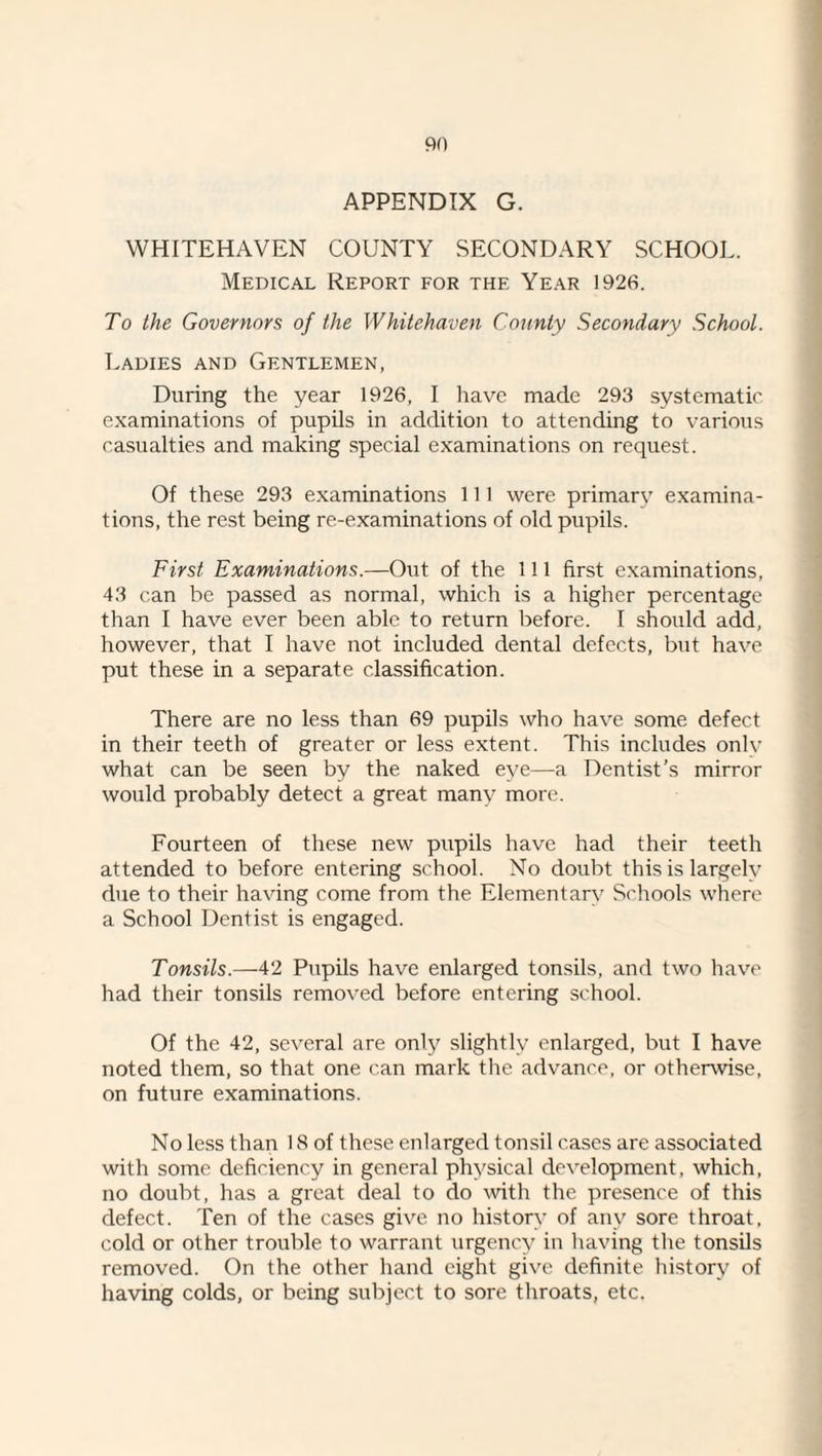 APPENDIX G. WHITEHAVEN COUNTY SECONDARY SCHOOL. Medical Report for the Year 1926. To the Governors of the Whitehaven County Secondary School. Ladies and Gentlemen, During the year 1926, I liave made 293 systematic examinations of pupils in addition to attending to various casualties and making special examinations on request. Of these 293 examinations 111 were primary examina¬ tions, the rest being re-examinations of old pupils. First Examinations.—Out of the 111 first examinations, 43 can be passed as normal, which is a higher percentage than I have ever been able to return before. I should add, however, that I have not included dental defects, but have put these in a separate classification. There are no less than 69 pupils who have some defect in their teeth of greater or less extent. This includes onlv what can be seen by the naked eye—a Dentist’s mirror would probably detect a great many more. Fourteen of these new pupils have had their teeth attended to before entering school. No doubt this is largely due to their having come from the Elementary Schools where a School Dentist is engaged. Tonsils.—42 Pupils have enlarged tonsils, and two have had their tonsils removed before entering school. Of the 42, several are only slightly enlarged, but I have noted them, so that one can mark the advance, or otherwise, on future examinations. No less than 18 of these enlarged tonsil cases are associated with some deficiency in general physical development, which, no doubt, has a great deal to do Avith the presence of this defect. Ten of the cases give no history of any sore throat, cold or other trouble to warrant urgency in having the tonsils removed. On the other hand eight give definite liistory of having colds, or being subject to sore throats, etc.