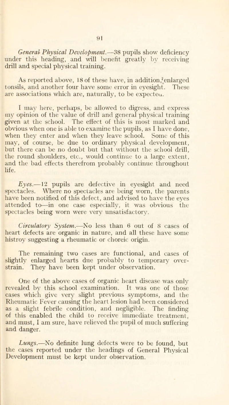 General Physical Development.—38 pupils show deficiency under this heading, and will l)enefit greatly by receiving drill and special physical training. As reported above, 18 of these have, in addition,'enlarged tonsils, and another four have some error in eyesight. These are associations which are, naturally, to be expecteu. I may here, perhaps, be allowed to digress, and express my opinion of the \'alue of diill and general physical training given at the school. The effect of this is most marked and obvious when one is able to examine tlie pupils, as I have done, when they enter and when they leave school. Some of this may, of course, be due to ordinary physical development, but there can be no doubt but that without the school drill, the round shoulders, etc., would continue to a large extent, and the bad effects therefrom probably continue throughout life. Eyes.—12 pupils are defective in eyesight and need spectacles. Where no spectacles are being worn, the parents have been notified of this defect, and advised to have the eyes attended to—in one case especially, it was obvious the spectacles being worn were very unsatisfactory. Circulatory System.—No less than 6 out of 8 cases of heart defects are organic in nature, and all these have some histroy suggesting a rheumatic or choreic origin. The remaining two cases are functional, and cases of slightly enlarged hearts due probably to temporary over¬ strain. They have been kept under observation. One of the above cases of organic heart disease was only revealed by this school examination. It was one of those cases which give very slight previous symptoms, and the Rheumatic Fever causing the heart lesion had been considered as a slight febrile condition, and negligible. The finding of this enabled the child to receive immediate treatment, and must, I am sure, have relieved the pupil of much suffering and danger. Lungs.—No definite lung defects were to be found, but the cases reported under the headings of General Physical Development must be kept under observation.