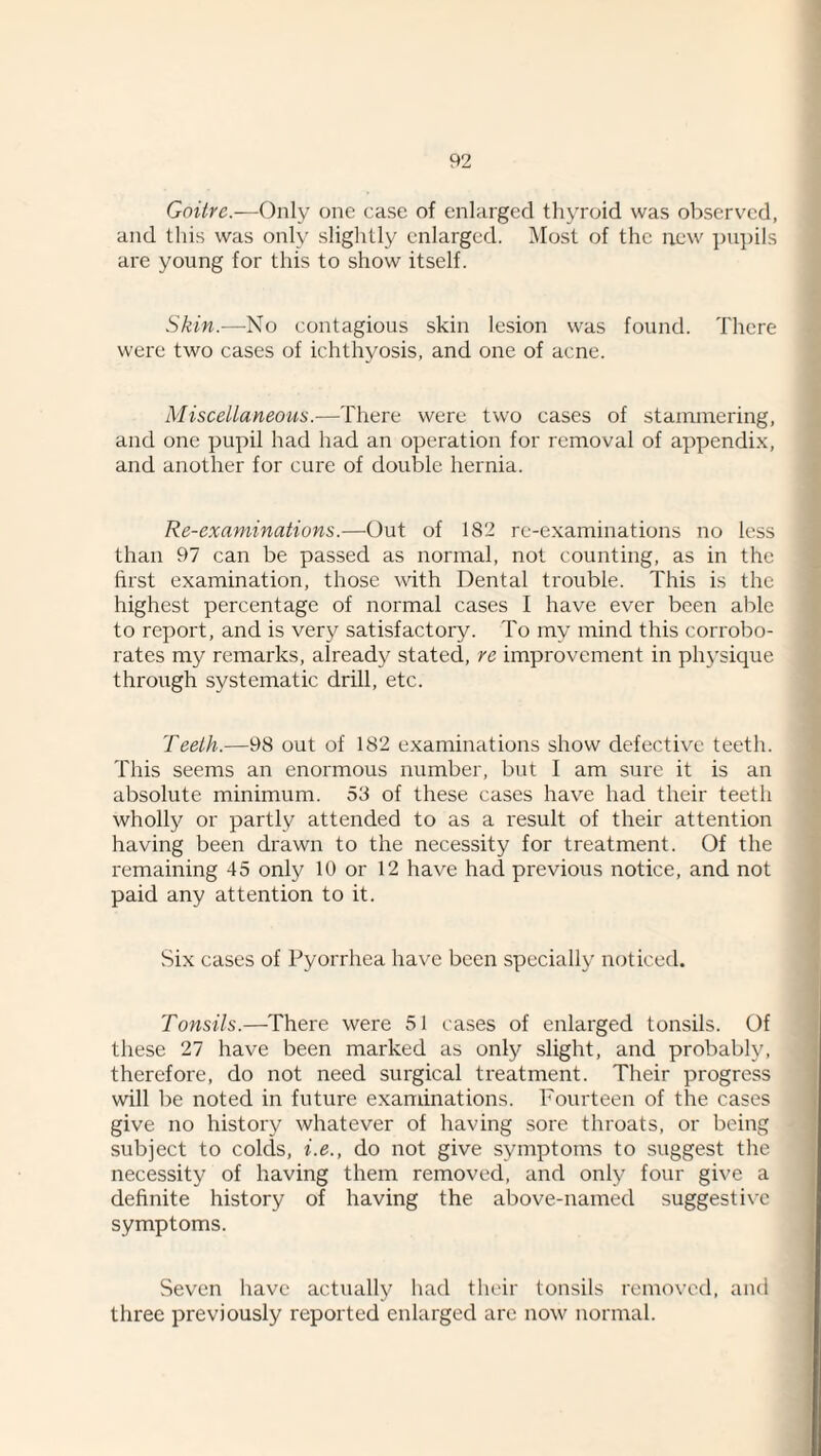 Goitre.—Only one case of enlarged thyroid was observed, and this was only slightly enlarged. l\Iost of the new pu])ils are young for this to show itself. Skin.—No contagious skin lesion was found. There were two cases of ichthyosis, and one of acne. Miscellaneous.—There were two cases of stammering, and one pupil had had an operation for removal of appendi.x, and another for cure of double hernia. Re-examinations.—Out of 182 re-examinations no less than 97 can be passed as normal, not counting, as in the first examination, those with Dental trouble. This is the highest percentage of normal cases I have ever been able to report, and is very satisfactory. To my mind this corrobo¬ rates my remarks, already stated, re improvement in ph3'sique through systematic drill, etc. Teeth.—98 out of 182 examinations show defective teeth. This seems an enormous number, but I am sure it is an absolute minimum. 53 of these cases have had their teeth wholly or partly attended to as a result of their attention having been drawn to the necessity for treatment. Of the remaining 45 only 10 or 12 have had previous notice, and not paid any attention to it. Six cases of Pyorrhea ha\'c been specially' noticed. Tonsils.—There were 51 cases of enlarged tonsils. Of these 27 have been marked as only slight, and probably, therefore, do not need surgical treatment. Their progress will be noted in future examinations. Fourteen of the cases give no history whatever of having sore throats, or being subject to colds, i.e., do not give symptoms to suggest the necessity of having them removed, and onlj^ four give a definite history of having the above-named suggestix'c symptoms. Seven have actually had their tonsils removed, and three previously reported enlarged are now normal.
