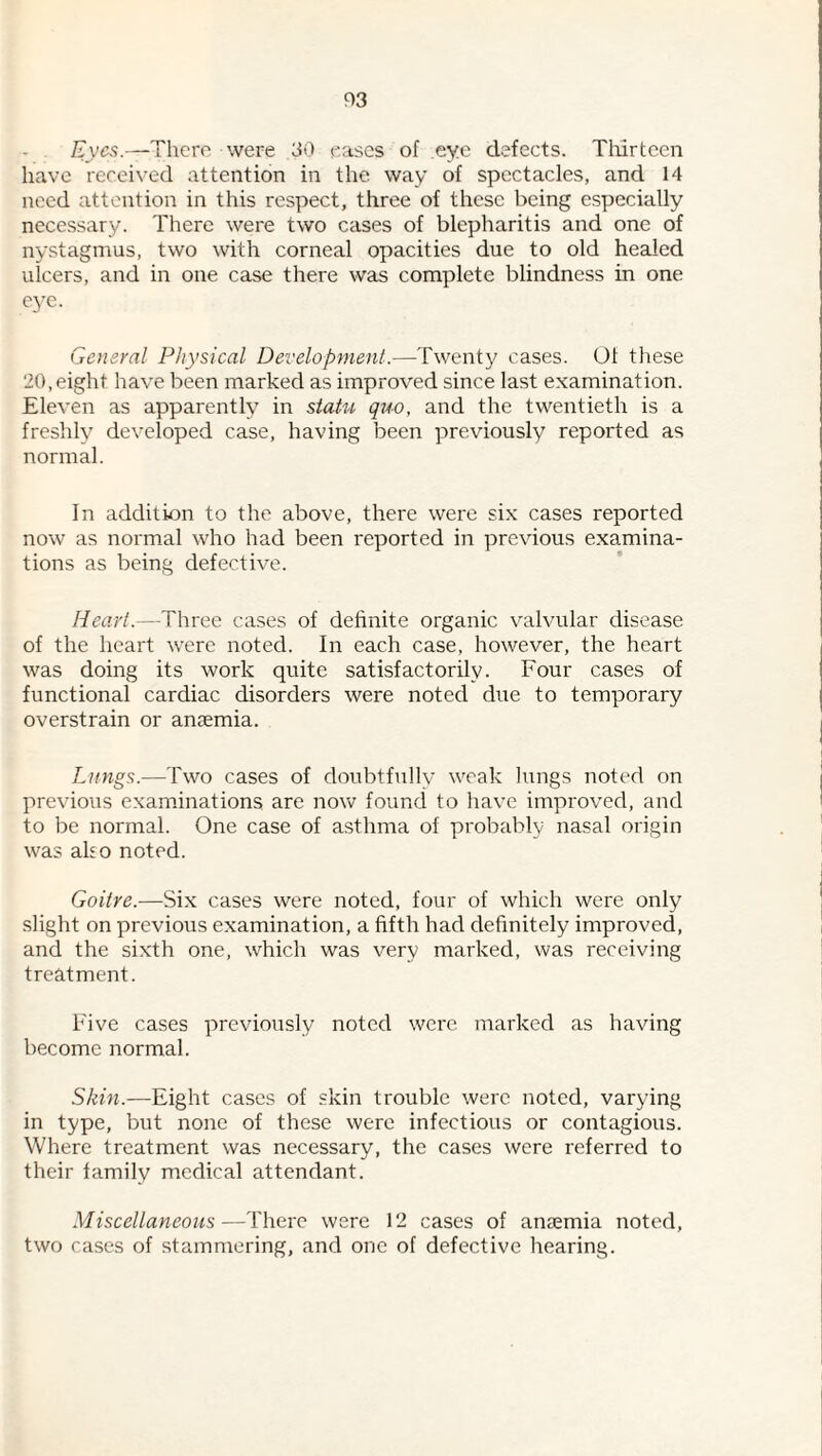 P3 Eyes.—There were 30 eases of eye defects. Tliirtcen have received attention in the way of spectacles, and 14 need attention in this respect, three of these being especially necessary. There were two cases of blepharitis and one of nystagmus, two with corneal opacities due to old healed ulcers, and in one case there was complete blindness in one eye. General Physical Development.—Twenty cases. 01 these 20, eight have been marked as improved since last examination. Eleven as apparently in statu quo, and the twentieth is a freshly developed case, having been previously reported as normal. In addition to the above, there were six cases reported now as normal who had been reported in previous examina¬ tions as being defective. Heart.—Three cases of definite organic valvular disease of the heart were noted. In each case, however, the heart was doing its work quite satisfactorily. Four cases of functional cardiac disorders were noted due to temporary overstrain or anaemia. Lungs.—Two cases of doubtfully weak lungs noted on previous examdnations are now found to have improved, and to be normal. One case of asthma of probably nasal origin was also noted. Goitre.—Six cases were noted, four of which were only slight on previous examination, a fifth had definitely improved, and the sixth one, which was very marked, was receiving treatment. Five cases previously noted were marked as having become normal. Skin.—Eight cases of skin trouble were noted, varying in type, but none of these were infectious or contagious. Where treatment was necessary, the cases were referred to their family medical attendant. Miscellaneous—There were 12 cases of ancEmia noted, two cases of stammering, and one of defective hearing.