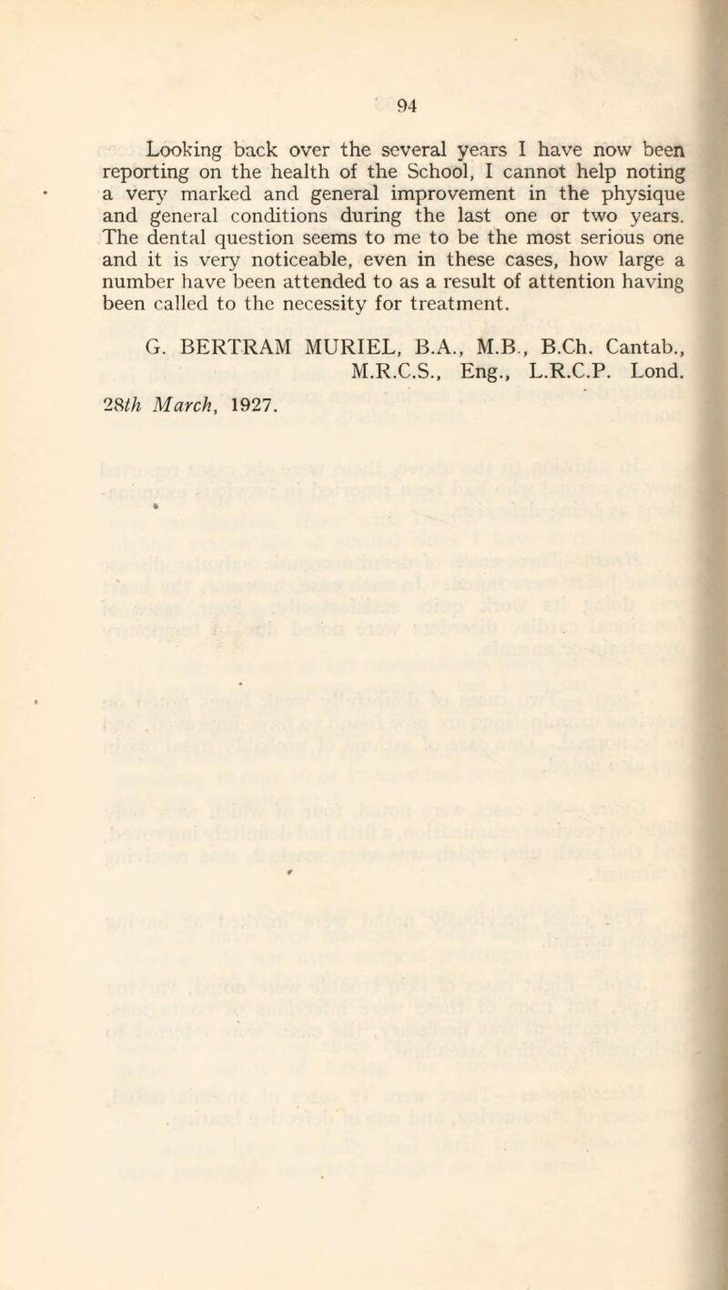 Looking back over the several years I have now been reporting on the health of the School, I cannot help noting a very marked and general improvement in the physique and general conditions during the last one or two years. The dental question seems to me to be the most serious one and it is very noticeable, even in these cases, how large a number have been attended to as a result of attention having been called to the neces,sity for treatment. G. BERTRAM MURIEL, B.A., M.B., B.Ch. Cantab., M.R.C.S., Eng., L.R.C.P. Lond. 2m March, 1927.