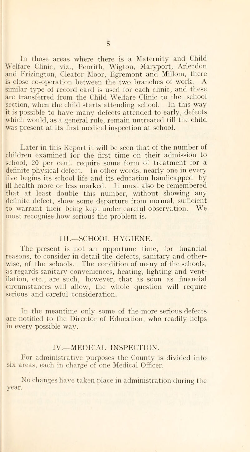 In tliose areas where there is a ^Maternity and Child Welfare Clinic, viz., Penrith, W'igton, Maryport, Arlecdon and Prizington, Cleator Moor, Egremont and Millom, there is close co-operation between the two branches of work. A similar type of record card is used for each clinic, and these are transferred from the Child Welfare Clinic to the school section, when the child starts attending school. In this way it is possible to have many defects attended to early, defects which would, as a general rule, remain untreated till the child was present at its first medical inspection at school. Later in this Report it will be seen that of the number of children examined for the first time on their admission to school, 20 per cent, require some form of treatment for a definite physical defect. In other words, nearly one in every five begins its school life and its education handicapped by ill-health more or less marked. It must also be remembered that at least double this number, without showing any definite defect, show some departure from normal, sufficient to warrant their being kept under careful observation. We must recognise how serious the problem is. Ill.—SCHOOL HYGIENE. The ])resent is not an opportune time, for financial reasons, to consider in detail the defects, sanitary and other¬ wise, of the schools. The condition of many of the schools, as regards sanitary conveniences, heating, lighting and vent¬ ilation, etc., are such, however, that as soon as financial circumstances will allow, the whole c^uestion will recpiire serious and careful consideration. In the meantime only some of the more serious defects are notified to the Director of Education, who readily helps in every possible way. IV.—MEDICAL INSPECTION. I'or administrative purpo.ses the County is divided into six areas, each in charge of one Medical Officer. No changes hax'e taken ])lace in administration during the year.