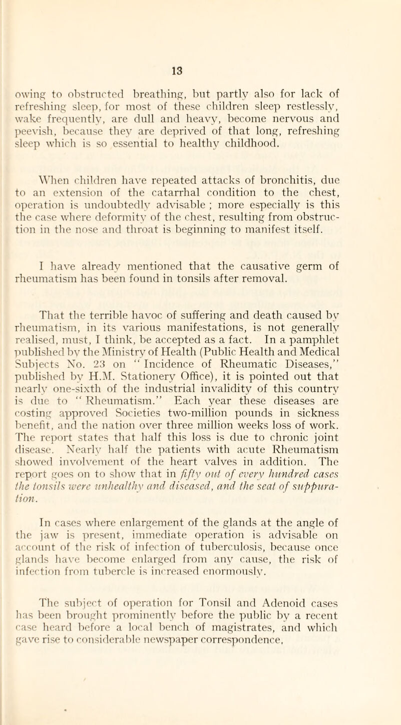 owinp; to obstriK'tcd breatliinj?, but partly also for lack of refreshing sleep, for most of these children slee]) restlessly, wake frequently, are dull and heavy, become nervous and peevish, because they arc deprived of that long, refreshing sleep which is so essential to healthy childhood. When children have repeated attacks of bronchitis, due to an extension of the catarrhal condition to the chest, operation is undoubtedly advisable ; more especially is this the case where deformity of the chest, resulting from obstruc¬ tion in the nose and throat is beginning to manifest itself. I have already mentioned that the causative germ of rheumatism has been found in tonsils after removal. That the terrible havoc of suffering and death caused by rheumatism, in its various manifestations, is not generally realised, must, I think, be accepted as a fact. In a pamphlet published bv the Ministry of Health (Public Health and Medical Subjects Xo. 23 on  Incidence of Rheumatic Diseases,” published by H.IM. Stationery Office), it is pointed out that nearly one-sixth of the industrial invalidity of this country is due to ” Rheumatism.” Each year these diseases are costing approvefl Societies two-million pounds in sickness benefit, and the nation over three million weeks loss of work. The report states that half this loss is due to chronic joint disease. Nearly half the patients with acute Rheumatism showed involvement of the heart valves in addition. The report goes on to show that in fifty out of every hundred cases the tonsils ivcrc unhealthy and diseased, and the seat of suppura¬ tion. In cases where enlargement of the glands at the angle of the jaw is present, immediate operation is advisable on account of the risk of infection of tubenmlosis, because once glands have become enlarged from any cause, the risk of infection from tubercle is increased enormouslv. The subject of operation for Tonsil and Adenoid cases has been brought prominently before the public by a recent case heard before a local bench of magistrates, and which gave rise to considerable newspaper correspondence.