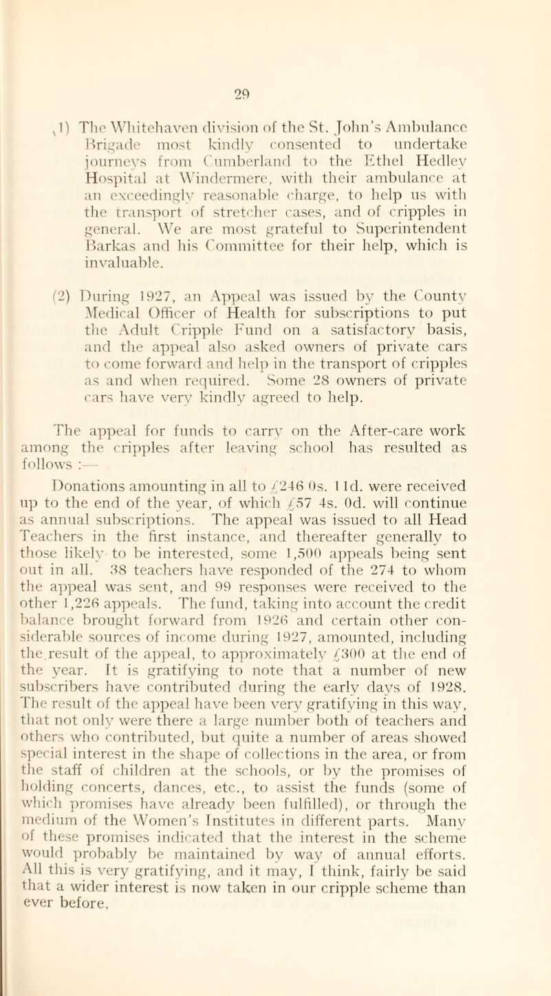 J) Tlic Wliitcliavcn division of the St. John’s Ainbnlancc P)ri,:j;a(le most kindly consented to undertake jonrnevs from ( nmberland to tlie litliel Hedley Hospital at W’indermere, with their ambulance at an exceedinyh' reasonable charge, to help us with the trans]K)rt of stretcher cases, and of cripples in general. We are most grateful to Sip^crintendent l)arkas ami his ('ommittee for their help, which is invaluable. (2) During 1927, an .\p])cal was issued by the County Medical Officer of Health for subscriptions to put the Adult Cripple h'und on a satisfactf)ry basis, and the appeal also asked owners of private cars to come forward and help in the transport of crip])les as and when required. Some 28 owners of private ('ars have very kindly agreed to help. The appeal for funds to carrv on the After-care work among the crip})les after leaving school has resulted as follows : - Donations amounting in all to ,/246 9s. 1 Id. were received up to the end of the year, of which £51 4s. Od. will continue as annual subscriptions. The appeal was issued to all Head Teachers in the first instance, and thereafter generally to those likely to be interested, some 1,590 appeals being .sent out in all. 88 teachers have responded of the 274 to whom the appeal was sent, and 99 responses were received to the other 1,226 appeals. The fund, taking into account the credit balance brought forward from 1926 and certain other con¬ siderable sources of income during 1927, amounted, including the.result of the a})peal, to approximately ,£800 at the end of the year. It is gratifying to note that a number of new subscribers have contributed during the early days of 1928. The result of the a])peal have been very gratifying in this way, that not only were there a large number both of teachers and others who contributed, but quite a number of areas .shenved special interest in the sha])e of collections in the area, or from the staff of children at the schoeds, or by the promises of holding concerts, dances, etc., to assist the funds (some of which promises have already been fulfilled), or through the medium of the Women’s Institutes in different parts. Many of these promises indicated that the interest in the scheme would probably be maintained by way of annual efforts. All this is very gratifying, and it may, I think, fairly be said that a wider interest is now taken in our cripple scheme than ever before.