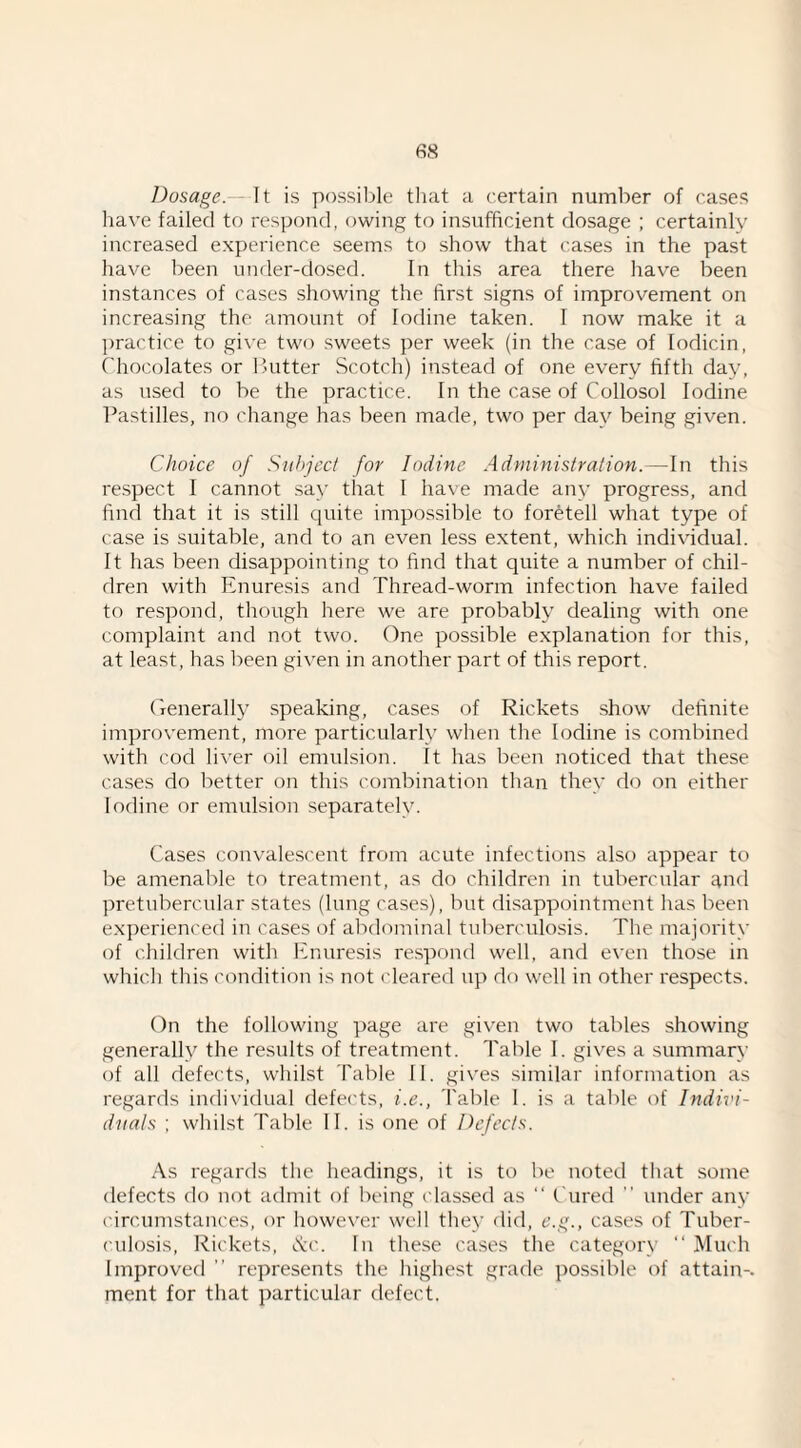 Dosage. It is possil^le that a certain number of cases have failed to respond, owing to insufficient dosage ; certainly increased experience seems to show that cases in the past have been under-dosed. In this area there have been instances of cases showing the first signs of improvement on increasing the amount of Iodine taken. I now make it a practice to give two sweets per week (in the case of lodicin, Chocolates or 1’utter Scotch) instead of one every fifth day, as used to be the practice. In the case of Collosol Iodine Pastilles, no change has been made, two per dav being given. Choice of Subject for Iodine Administration. ~ln this respect I cannot .say that I have made any progress, and find that it is still quite impossible to foretell what type of case is suitable, and to an even less extent, which individual. It has been disappointing to find that quite a number of chil¬ dren with Enuresis and Thread-worm infection have failed to respond, though here we are probably dealing with one complaint and not two. One possible explanation for this, at least, has been given in another part of this report. Crenerally speaking, cases of Rickets show tleftnite improvement, more particularly when the Iodine is combined with cod li\'er oil emulsion. It has been noticed that these cases do better on this combination than they do on either Iodine or emulsion .separately. Cases convalescent from acute infections also appear to be amenable to treatment, as do children in tubercular and pretubercular states (lung cases), but disappointment has been ex])erienced in cases of abdominal tuberculosis. The majority of children with Enuresis re.spond well, and even those in which this condition is not cleared up do well in other respects. On the following page are given two tables showing generally the results of treatment. Table I. gives a summary of all defects, whilst fable II. gives similar information as regards individual defects, i.e., Table 1. is a table of Indivi¬ duals ; whilst Table II. is one of Defects. As regards the headings, it is to be noted that some defects do not admit of being classed as “ Cured ” under any circumstances, or however well they did, e.g., cases of Tuber¬ culosis, Rickets, tvc. In these cases the category “ Much Improved ” represents the highest grade possible of attain-, ment for that particular defect.