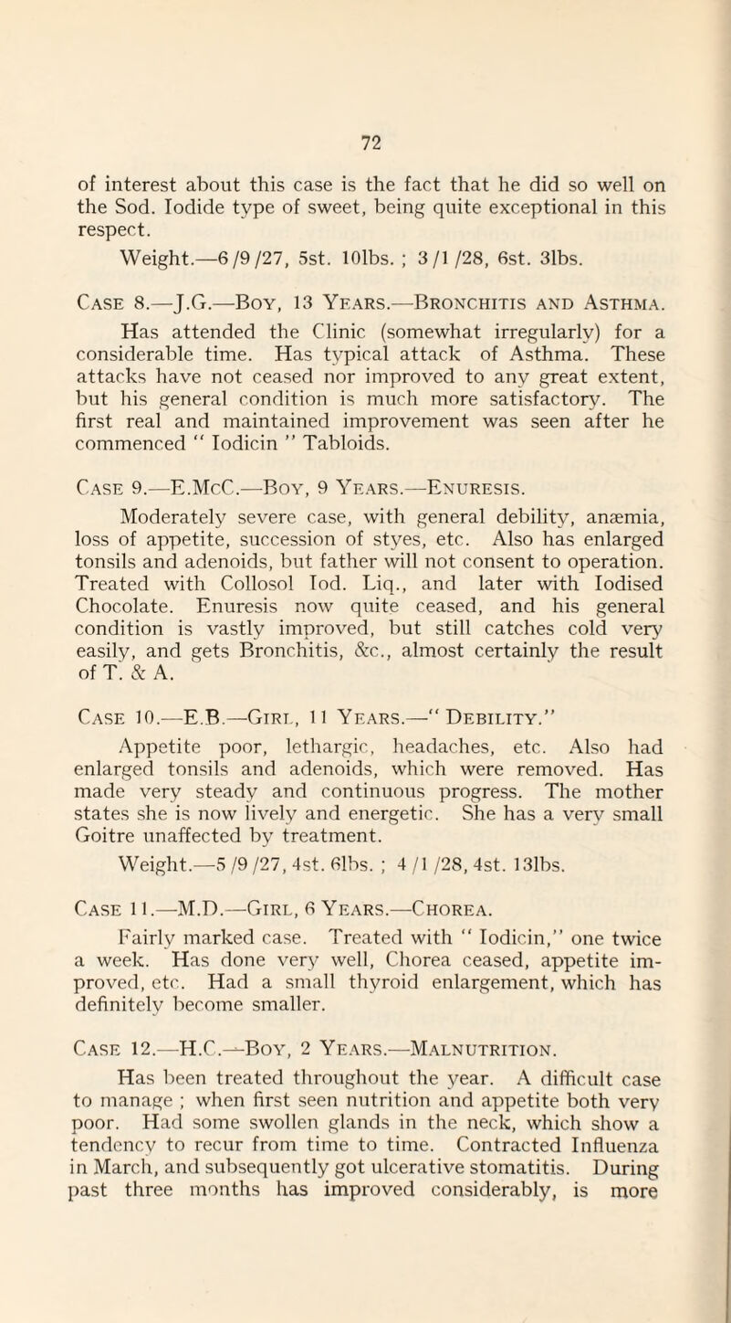 of interest about this case is the fact that he did so well on the Sod. Iodide type of sweet, being quite exceptional in this respect. Weight.—6/9/27, 5st. lOlbs. ; 3/1 /28, 6st. 3lbs. Case 8.—J.G.—Boy, 13 Ye.\rs.—Bronchitis and Asthma. Has attended the Clinic (somewhat irregularly) for a considerable time. Has typical attack of Asthma. These attacks have not ceased nor improved to any great extent, but his general condition is much more satisfactory. The first real and maintained improvement was seen after he commenced  lodicin ” Tabloids. Case 9.—E.McC.—Boy, 9 Years.—Enuresis. Moderately severe case, with general debility, anaemia, loss of appetite, succession of styes, etc. Also has enlarged tonsils and adenoids, but father will not consent to operation. Treated with Collosol lod. Liq., and later with Iodised Chocolate. Enuresis now quite ceased, and his general condition is vastly improved, but still catches cold very easily, and gets Bronchitis, &c., almost certainly the result of t; & A. Case 10.—E.B.—^Girt, 11 Years.—“ Debility.” Appetite poor, lethargic, headaches, etc. Also had enlarged tonsils and adenoids, which were removed. Has made very steady and continuous progress. The mother states she is now lively and energetic. She has a verv small Goitre unaffected by treatment. Weight.—5 /9 /27, 4st. 6lbs. ; 4 / I /28, 4st. 13lbs. Case 11.—M.D.—Girl, 6 Years.—Chorea. Fairly marked case. Treated with ” lodicin,” one twice a week. Has done very well. Chorea ceased, appetite im¬ proved, etc. Had a small thyroid enlargement, which has definitely become smaller. Case 12.—H.C.—Boy, 2 Years.—Malnutrition. Has been treated throughout the year. A difficult case to manage ; when first seen nutrition and appetite both very poor. Had some swollen glands in the neck, which show a tendency to recur from time to time. Contracted Influenza in March, and subsequently got ulcerative stomatitis. During past three months has improved considerably, is more