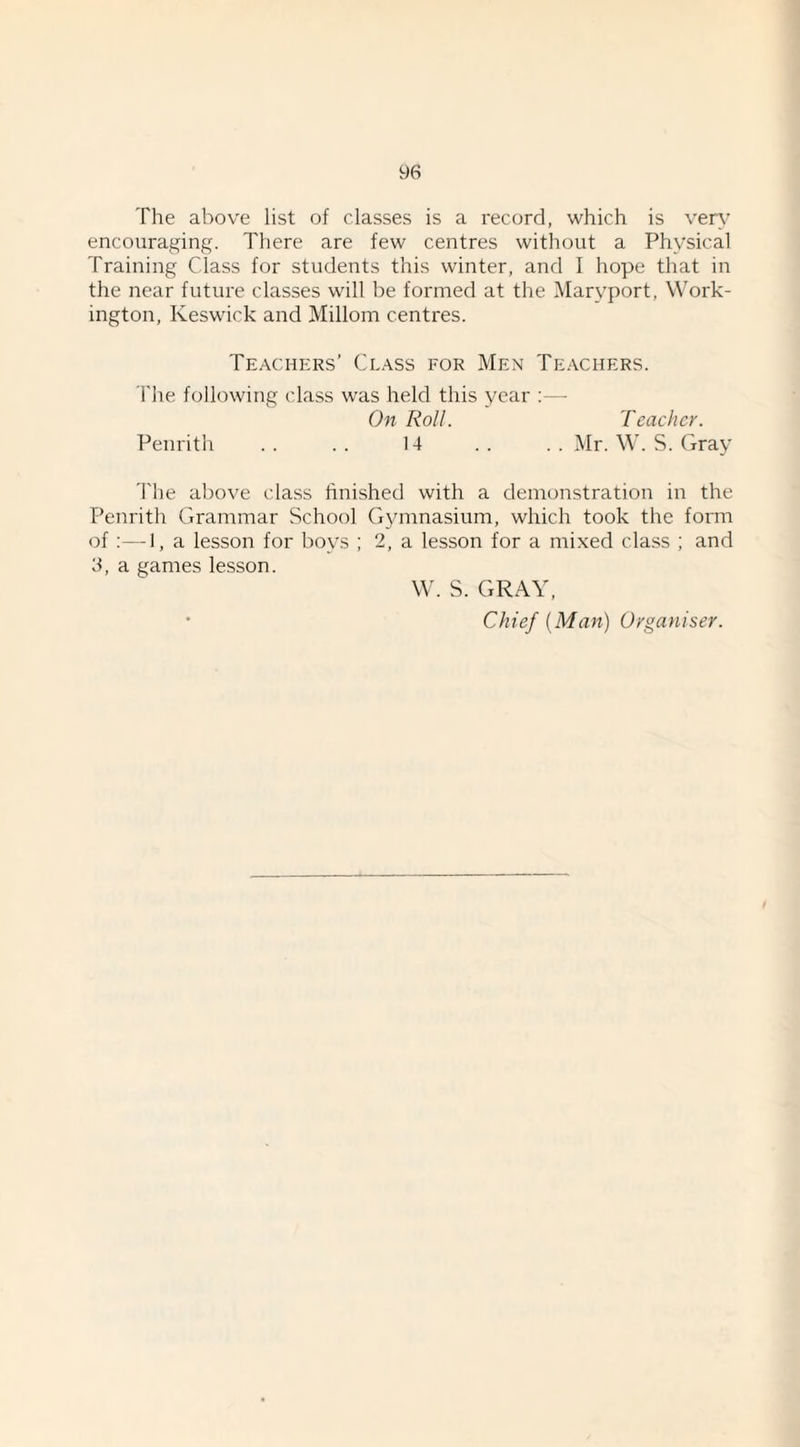 The above list of classes is a record, which is ven- encouraging. There are few centres without a Physical Training Class for students this winter, and I hope that in the near future classes will be formed at the Maryport, Work¬ ington, Keswick and Millom centres. Teachers’ Class for Men Teachers. The following class was held this year ;— On Roll. Teacher. Penrith . . . . 14 . . . . Mr. W. S. Gray The above class hnished with a demonstration in the Penrith Grammar School Gymnasium, which took the form of :—I, a lesson for boys ; 2, a lesson for a mixed class ; and 3, a games lesson. W. S. GRAY, • Chief (Man) Organiser.