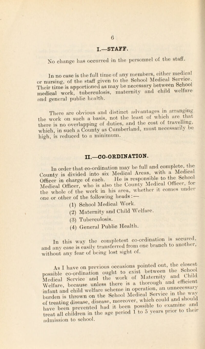 I.—STAFF. No change has occurred in tlie personnel of the staff. In no case is the full time of any nienihers, either medical or nursing, of the staff given to the School Medical Service Their time is apportioned as may be necessary between School medical work, tuberculosis, maternity and child welfare and general public health. There are obvious and distinct advantages in arranging the work on such a basis, not the least of which are that there is no overlapping of duties, and the cost of travelling, which, in such a County as Cumberland, must necessarily be high, is reduced to a minimum. n.—CO-ORDINATION. In order that co-ordination may be full and complete the County is divided into six Medical Areas, with a Officer- in charge of each. He is responsible to Ire School Medical Officer, who is also the County Medical Officei, oi the whole of the work in his area, whether it comes under- one or other of the following heads: (1) School Medical M ork. (“2) Maternity arrd Child Welfare. (3) Tuberculosis. (4) General Public Health. In this wav the cornpletest co-ordinatiorr is seciired, and any case is easily transferred from one branch to another, without any fear of being lost sight of. \s I have on previous occasions pointed out, the closest possible co-ovclination oogl.t to esist beUveen ' Medical Service and the work ot Matern t.v J- Welfare because unless there is a thorough anc infeant arid child welfare scheme in operation, an unnecessary burden is tl.rown on tl,e Scirool Medical Service '''d of treating disease, disease, moreover, which could and sliouU live 1 ei/^ ^'-1 it been possible to examine and treat all cbildren in the age ,.eriod 1 to 5 years prior to then admission to school.