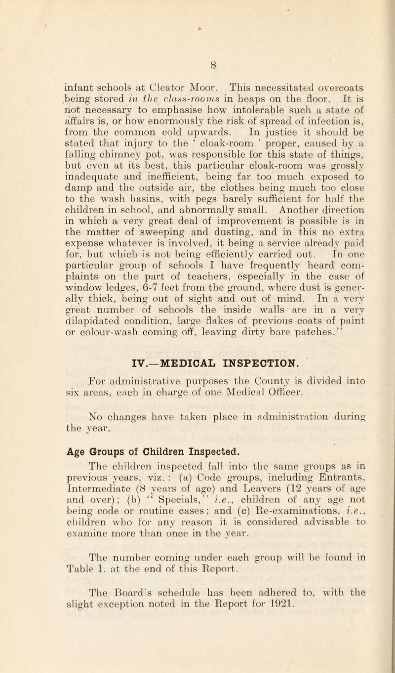 infant schools at Cieator Moor. This necessitated overcoats being stored in the chtsi^-rooniH in heaps on the floor. It is not necessary to emphasise how intolerable such a state of affairs is, or how enormously the risk of spread of infection is, from the common cold upwards. In justice it should be stated that injury to tlie ‘ cloak-room ’ proper, caused by a falling chimney pot, was responsible for this state of things, but even at its best, this particular cloak-room was grossly inadequate and inefficient, being far too much exposed to damp and the outside air, the clothes being much too close to the wash basins, with pegs barely sufficient for half the children in school, and abnormally small. Another direction in which a very great deal of improvement is possible is in the matter of sweeping and dusting, and in this no extra expense whatever is involved, it being a service already paid for, but which is not being efficiently carried out. In one particular group of schools I have frequently heard com¬ plaints on the part of teachers, especially in the case of window ledges, 6-7 feet from the ground, where dust is gener¬ ally thick, being out of sight and out of mind. In a very great number of schools the inside walls are in a very dilapidated condition, large flakes of previous coats of paint or colour-wash coming off, leaving dirty bare patches.” IV.—MEDICAL INSPECTION. For administrative purposes the County is divided into six areas, each in charge of one Medical Officer. No changes have taken place in administration during the year. Age Croups of Children Inspected. The cbiMren inspected fall into the same groups as in previous years, viz. : (a) Code groups, including Entrants, Intermediate (8 years of age) and Leavers (1‘2 years of age and over); (b) ‘‘ Specials,” i.e., children of any age not being code or routine cases; and (c) Re-examinations, i.e., children who for any reason it is considered advisable to examine more than once in the year. The number coming under each group will be found in 'I'able I. at the end of this Report. The Board's schedule has been adhered to. with the slight exception noted in the Report for 1921.