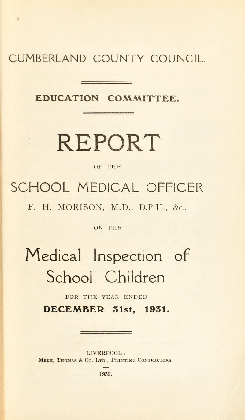 EDUCATION COMMITTEE. REPORT OF THK SCHOOL MEDICAL OFFICER F. H. MORISON, M.D., D.P H., &c., ON THE Medical Inspection of School Children FOR THE YEAR ENDED DECEMBER 31st, 1931. LIVERPOOL: Meek, Thomas & Co. Ltd., Printing Contractors.