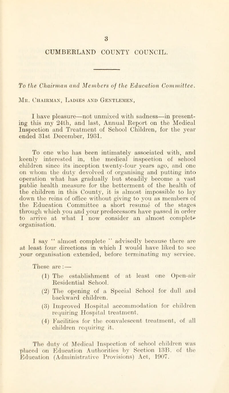 CUMBEELAND COUNTY COUNCIL. To the Chairman and Monhers of the Education Committee. AIh. Ch.-\irm.a.x, Ladies and Gentlemen, I have pleasure—not uninixecl with sadness—in present¬ ing tins my idth, and last, Annual Report on the Medical Insjrection and Treatment of School Children, for the year ended 31st December, 1931. To one who has been intimately associated with, and keenly interested in, the medical inspection of school children since its inception twenty-four years ago, and one on whom the duty devolved of organising and putting into operation what has gradually but steadily become a vast public health measure for the betterment of the health of the children in this County, it is almost impossible to lay down the reins of office without giving to you as members of the Education Committee a short resume of the stages through which you and your predecessors have passed in order to arrive at what I now consider an almost complett> organisation. I say “ almost complete ” advisedly because there are at least four directions in which I would have liked to see vour organisation extended, before terminating 1113^ service. These are: — (Ij The establishment of at least one Open-air Residential School. (‘2) The opening of a Special School for dull and backward children. (3) Improved Hospital accommodation for childi'en requiring Hospital treatment. (4j Facilities for the convalescent treatment, of all children requiring it. The duty of Medical Insjiection of school children was placed on Education Authorities by Section 13B. of the Education (Administrative Provisions) .'\.ct, 19(t7.