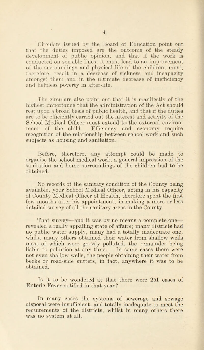 Circulars issued by the Board of Education point out tliat the duties imposed are the outcome of the steady development of public opinion, and that if the work is conducted on sensible lines, it must lead to an improvement of the surroundings and physical life of the children, must, therefore, result in a decrease of sickness and incapacity amongst them and in the ultimate decrease of inefficiency and helpless poverty in after-life. The circulars also point out that it is manifestl_y of the highest importance that the administration of the Act should rest upon a bi'oad basis of public health, and that if the duties are to be efficiently carried out the interest and activity of the School Medical Officer must extend to the external environ¬ ment of the child. Efficiency and economy require recognition of the relationship between school work and such subjects as housing and sanitation. Before, therefore, any attempt could be made to organise the school medical work, a general impression of the sanitation and home surroundings of the children had to be obtained. No records of the sanitary condition of the County being available, your School Medical Officer, acting in his capacity of County Medical Officer of Health, therefore sj^ent the first few months after his appointment, in making a more or less detailed survey of all the sanitary areas in the County. That survey—and it was by no means a complete one— revealed a really appalling state of affairs ; many districts had no public water supply, many had a totally inadequate one, whilst many othem obtained their water from shallow wells most of which were grossly polluted, the remainder being liable to pollution at any time. In some cases there were not even shallow wells, the people obtaining their water from becks or road-side gutters, in fact, anywhere it was to be obtained. Is it to be wondered at that there were 251 cases of Enteric Fever notified in that year? In many cases the systems of sewerage and sewage disposal were insufficient, and totally inadequate to meet the requirements of the districts, whilst in many others there was no system at all.