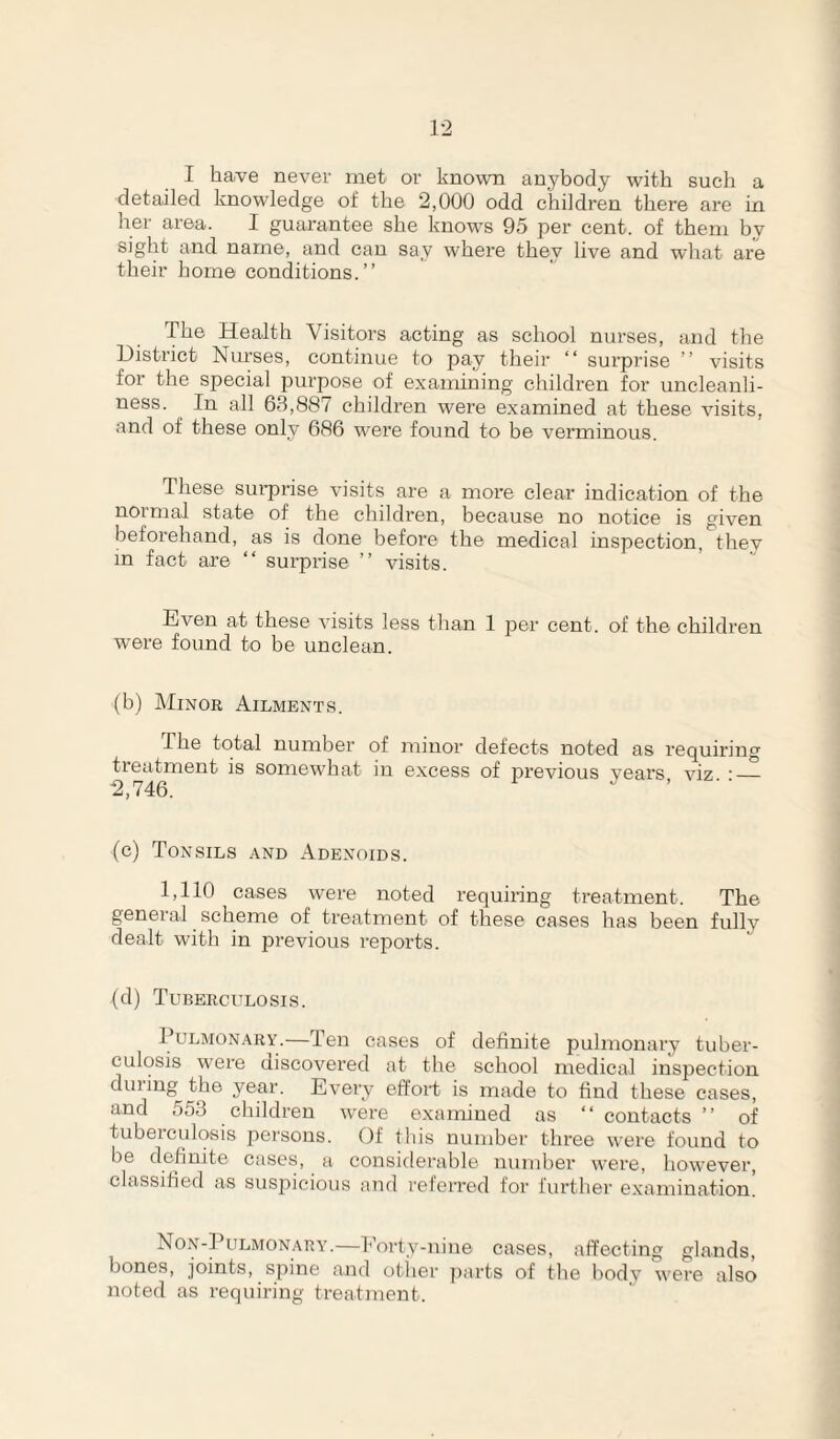 I have never met or known anybody with such a detailed Imowledge of the 2,000 odd children there are in her area. I guarantee she know's 95 per cent, of them bv sight and name, and can say where they live and what are their home conditions.” The Health Visitors acting as school nurses, and the District Nurses, continue to pay their ‘‘ surprise ” visits for the special purpose of examining children for uncleanh- ness. In all 63,887 children were e.xamined at these visits, and of these only 686 were found to be verminous. These sm-prise visits are a more clear indication of the normal state of the children, because no notice is given beforehand, as is done before the medical inspection, they m fact are ” surprise ” visits. Even at these visits less than 1 per cent, of the children were found to be unclean. (b) Minor Ailments. The total number of minor defects noted as requiring treatment is somew’hat in excess of previous years, viz. :_ (c) Tonsils and Adenoids. 1,110 cases were noted requiring treatment. The general scheme of treatment of these eases has been fully dealt with in previous reports. (d) Tuberculosis. Pulmonary.—Ten cases of definite pulmonary tuber¬ culosis were discovered at the school medical inspection during the year. Every effort is made to find these cases, and 553 children were examined as “contacts” of tuberculosis persons. (If this number three were found to be definite cases, a considei-able number were, however, classified as suspicious and referred for further examination. Non-]’ulmonary.—Eorty-niue cases, affecting glands, bones, joints, spine and otlier ])arts of the body were also noted as requiring treatment.