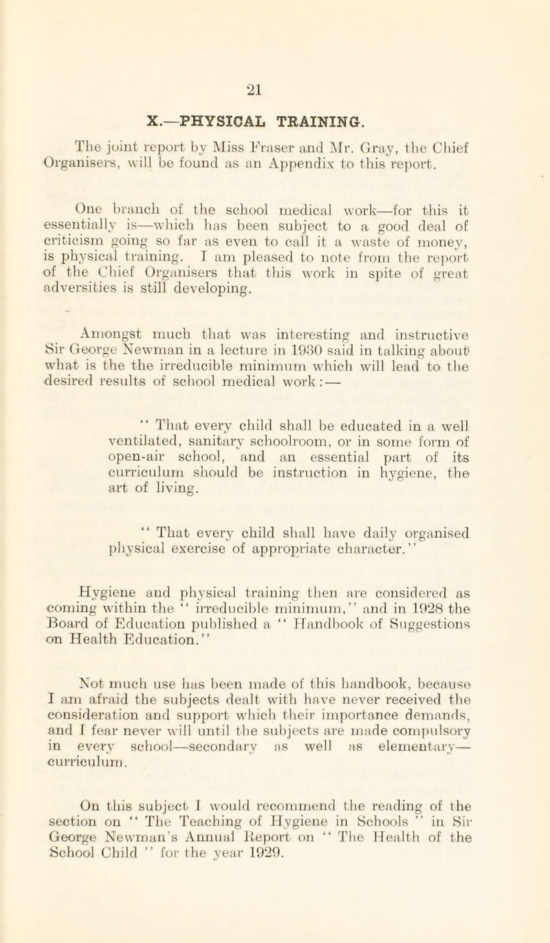 X.—PHYSICAL TRAINING. The joint report by Miss Fraser and Mr. Gray, the Chief Organisers, will he found as an Appendix to this report. One branch of the school medical work—for this it essentially is—which has been subject to a good deal of criticism going so far as even to cail it a waste of money, is phj'Sical training. I am pleased to note from the re])ort of the Chief Organisers that this work in spite of great adversities is still developing. Amongst much that was interesting and instructive Sir George Newman in a lecture in 1930 said in talking about what is the the irreducible minimum which will lead to the desired results of school medical work; — That every child shall be educated in a well ventilated, sanitary schoolroom, or in some form of open-air school, and an essential part of its curricvdum should be instruction in hygiene, the art of living. That every child shall have daily organised physical exercise of appropriate character.” Hygiene and physical training then are considered as coming within the ‘‘ irreducible minimum,” and in 1928 the Board of Education published a ‘‘ Handbook of Suggestions on Health Education.” Not much use has been made of this handbook, because I am afraid the subjects dealt with have never received the consideration and support which their importance demands, and I fear never will until the subjects ai'e made comi)ulsory in every school—secondary as well as elementary— curriculum. On this subject I would recommend the reading of the section on ‘‘ The Teaching of Hygiene in Schools ” in Sir George Newman’s Annual Iteport on ” The Health of the School Child ” for the year 1929.