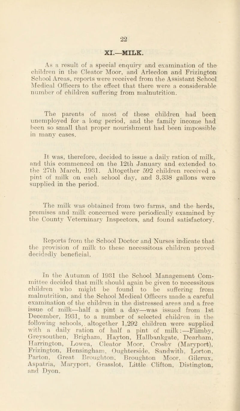 XI.—MILK. As a result of a special enquiry and examination of the children in the Cleator IMoor, and Arlecdon and Frizington School Areas, reports were I'eceived from the Assistant School Medical Officers to the effect that there were a considerable number of children suffering from malnutrition. The jrarents of most of these children had been unemployed for a long period, and the family income had been so small that proper nourishment had been impossible in many cases. It was, therefore, decided to issue a daily ration of milk, and this commenced on the 12th January and extended to the 27th March, 1931. Altogether 592 children received a pint of milk on each school day, and 3,338 gallons w'ere supplied in the period. The milk was obtained from two fai’ms, and the herds, premises and milk concerned were periodically examined by the County Veterninary Inspectors, and found satisfactoiw. heports from the School Doctor and Nurses indicate that the provision of milk to these necessitous children proved decidedly beneficial. In the Autumn of 1931 the School INIanagement Com¬ mittee decided that milk should again be given to necessitous children who might be found to be suffering from malnutrition, and the School IVIedical Officers made a careful examination of the children in the distressed areas and a free issue of milk—half a pint a day—was issued from 1st December, 1931, to a number of selected childi’eu in the following schools,, altogether 1,'292 children were supplied with a daily ration of half a pint of milk:—Flimbyr (ireysouthen, Brigham, Hayton, Hallbankgate, Dearham, Harrington, Lowca, Cleator Moor, Crosby (Maryport), Frizington, Idensingham. Oughterside. Sandwith, Lorton, Parton, Oi'eat Brouylitnn, Broughton IMoor. Gilcrux, Aspati’ia, Ma.ry2')ort, Grasslot, Ijittle Clifton, Distington, and Dyon.