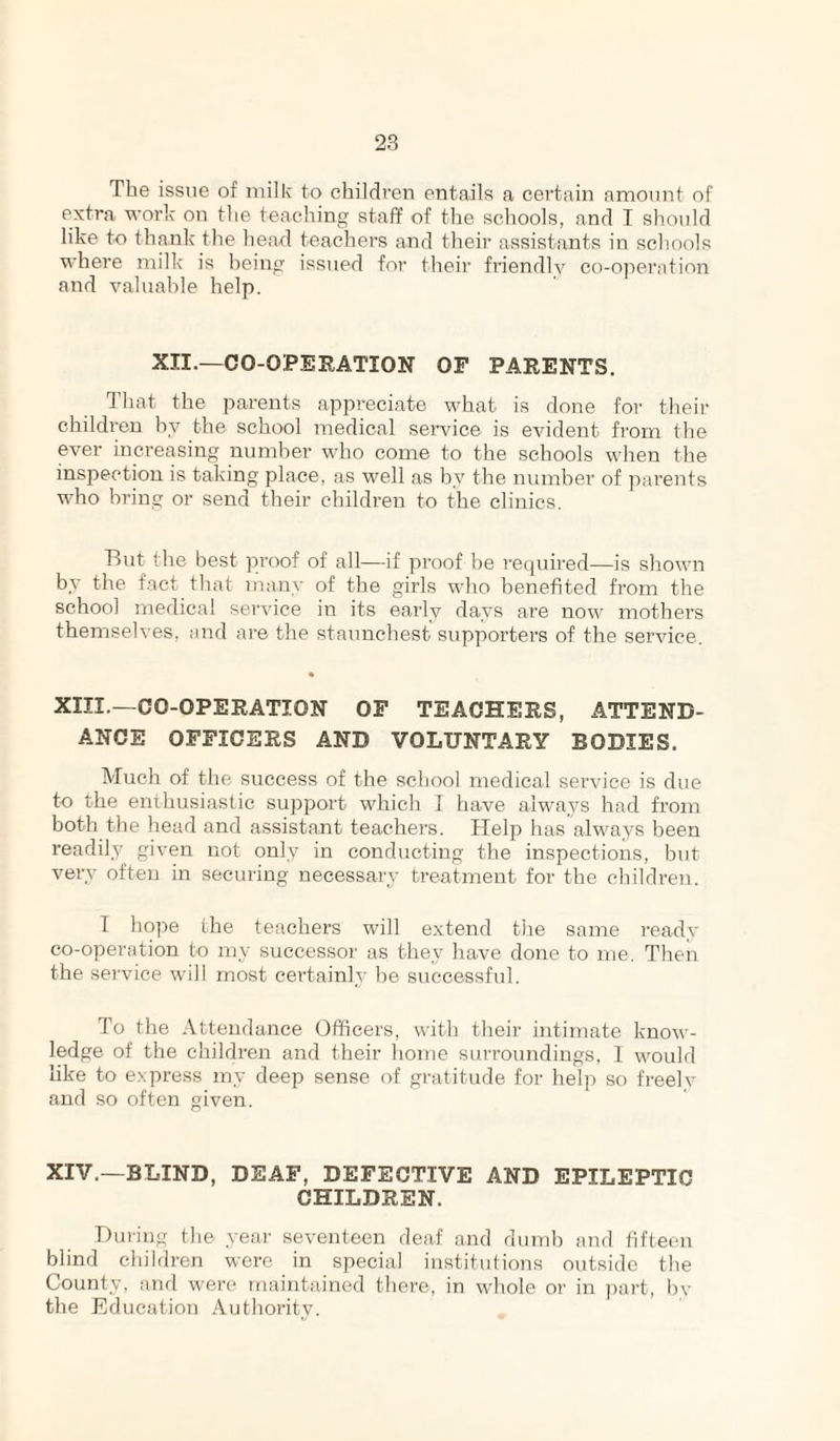 The issue of milk to children entails a certain amoiint of extra work on the teaching staff of the schools, and I should like to thank the head teachers and their assistants in schools where milk is being issued for their friendly co-operation and valuable help. XII.—CO-OPERATION OF PARENTS. 1 hat the parents appi’eciate what is done for their children by the school medical service is evident from the ever increasing number who come to the schools when the inspection is taking place, as well as by the number of parents who bring or send their children to the clinics. But the best proof of all—if proof be recjuired—is shown by the fact that many of the girls who benefited from the school medical service in its early days are now mothers themselves, and are the staunchest supporters of the service. « XIII.—CO-OPERATION OF TEACHERS, ATTEND¬ ANCE OFFICERS AND VOLUNTARY BODIES. Much of the success of the school medical service is due to the enthusiastic support which I have always had from both the head and assistant teachers. Help has always been readily given not only in conducting the inspections, but very often in securing necessary treatment for the children. T hope the teachers will extend the same ready co-operation to my successor as they have done to me. Then the sei’vice will most certainly be successful. To the Attendance Officers, with their intimate know¬ ledge of the children and their home surroundings, I would like to express my deep sense of gratitude for help so freely and so often given. XIV.—BLIND, DEAF, DEFECTIVE AND EPILEPTIC CHILDREN. Durir)g the yeai' seventeen deaf and dumb and fifteen blind children were in special institutions outside the County, and were maintained there, in whole or in part, by the Education Authority.